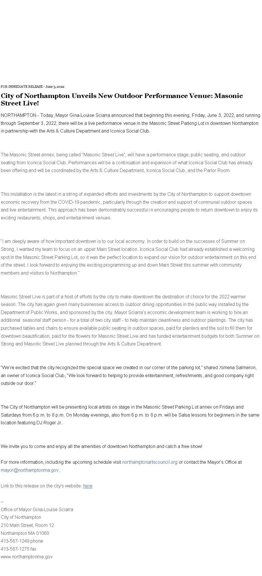 Text Box: FOR IMMEDIATE RELEASE - June 3, 2022&nbsp;City of Northampton Unveils New Outdoor Performance Venue: Masonic Street Live!&nbsp;NORTHAMPTON - Today, Mayor Gina-Louise Sciarra announced that beginning this evening, Friday, June 3, 2022, and running through September 3, 2022, there will be a live performance venue in the Masonic Street Parking Lot in downtown Northampton in partnership with the Arts & Culture Department and Iconica Social Club.
The Masonic Street annex, being called �Masonic Street Live�, will have a performance stage, public seating, and outdoor seating from Iconica Social Club. Performances will be a continuation and expansion of what Iconica Social Club has already been offering and will be coordinated by the Arts & Culture Department, Iconica Social Club, and the Parlor Room.&nbsp;
This installation is the latest in a string of expanded efforts and investments by the City of Northampton to support downtown economic recovery from the COVID-19 pandemic, particularly through the creation and support of communal outdoor spaces and live entertainment. This approach has been demonstrably successful in encouraging people to return downtown to enjoy its exciting restaurants, shops, and entertainment venues.&nbsp;&nbsp;
�I am deeply aware of how important downtown is to our local economy. In order to build on the successes of Summer on Strong, I wanted my team to focus on an upper Main Street location. Iconica Social Club had already established a welcoming spot in the Masonic Street Parking Lot, so it was the perfect location to expand our vision for outdoor entertainment on this end of the street. I look forward to enjoying the exciting programming up and down Main Street this summer with community members and visitors to Northampton.�
Masonic Street Live is part of a host of efforts by the city to make downtown the destination of choice for the 2022 warmer season. The city has again given many businesses access to outdoor dining opportunities in the public way installed by the Department of Public Works, and sponsored by the city. Mayor Sciarra�s economic development team is working to hire an additional&nbsp; seasonal staff person - for a total of two city staff - to help maintain cleanliness and outdoor plantings. The city has purchased tables and chairs to ensure available public seating in outdoor spaces, paid for planters and the soil to fill them for downtown beautification, paid for the flowers for Masonic Street Live and has funded entertainment budgets for both Summer on Strong and Masonic Street Live planned through the Arts & Culture Department.&nbsp;
�We�re excited that the city recognized the special space we created in our corner of the parking lot,� shared Ximena Salmeron, an owner of Iconica Social Club, �We look forward to helping to provide entertainment, refreshments, and good company right outside our door.�
The City of Northampton will be presenting local artists on stage in the Masonic Street Parking Lot annex on Fridays and Saturdays from 6 p.m. to 8 p.m. On Monday evenings, also from 6 p.m. to 8 p.m. will be Salsa lessons for beginners in the same location featuring DJ Roger Jr.
We invite you to come and enjoy all the amenities of downtown Northampton and catch a free show!&nbsp;
For more information, including the upcoming schedule visit northamptonartscouncil.org or contact the Mayor�s Office at mayor@northamptonma.gov. 
Link to this release on the city's website:&nbsp;here&nbsp;--Office of Mayor Gina-Louise SciarraCity of Northampton210 Main Street, Room 12
Northampton MA 01060
413-587-1249 phone413-587-1275 faxwww.northamptonma.gov