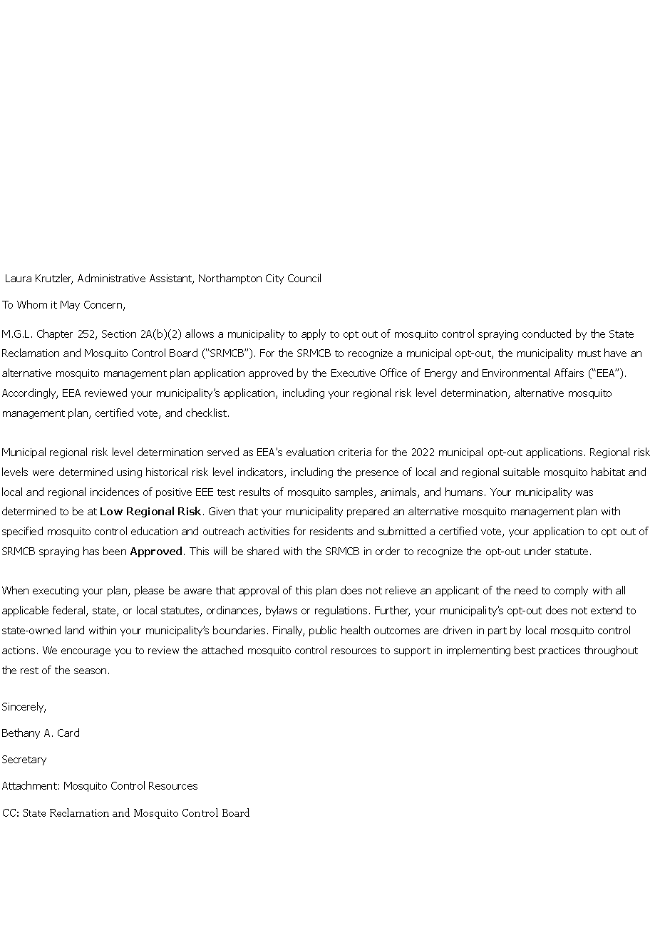 Text Box: &nbsp; Laura Krutzler, Administrative Assistant, Northampton City Council To Whom it May Concern, M.G.L. Chapter 252, Section 2A(b)(2) allows a municipality to apply to opt out of mosquito control spraying conducted by the State Reclamation and Mosquito Control Board (�SRMCB�). For the SRMCB to recognize a municipal opt-out, the municipality must have an alternative mosquito management plan application approved by the Executive Office of Energy and Environmental Affairs (�EEA�). Accordingly, EEA reviewed your municipality�s application, including your regional risk level determination, alternative mosquito management plan, certified vote, and checklist. Municipal regional risk level determination served as EEA's evaluation criteria for the 2022 municipal opt-out applications. Regional risk levels were determined using historical risk level indicators, including the presence of local and regional suitable mosquito habitat and local and regional incidences of positive EEE test results of mosquito samples, animals, and humans. Your municipality was determined to be at Low Regional Risk. Given that your municipality prepared an alternative mosquito management plan with specified mosquito control education and outreach activities for residents and submitted a certified vote, your application to opt out of SRMCB spraying has been Approved. This will be shared with the SRMCB in order to recognize the opt-out under statute. When executing your plan, please be aware that approval of this plan does not relieve an applicant of the need to comply with all applicable federal, state, or local statutes, ordinances, bylaws or regulations. Further, your municipality�s opt-out does not extend to state-owned land within your municipality�s boundaries. Finally, public health outcomes are driven in part by local mosquito control actions. We encourage you to review the attached mosquito control resources to support in implementing best practices throughout the rest of the season. Sincerely, Bethany A. Card Secretary Attachment: Mosquito Control Resources CC: State Reclamation and Mosquito Control Board