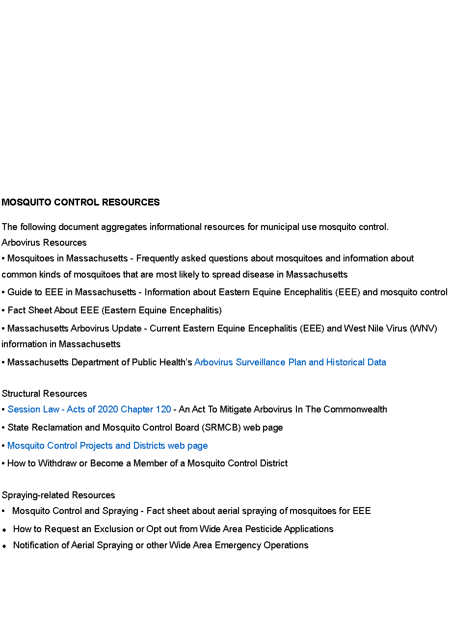 Text Box: &nbsp;MOSQUITO CONTROL RESOURCES The following document aggregates informational resources for municipal use mosquito control. Arbovirus Resources � Mosquitoes in Massachusetts - Frequently asked questions about mosquitoes and information about common kinds of mosquitoes that are most likely to spread disease in Massachusetts � Guide to EEE in Massachusetts - Information about Eastern Equine Encephalitis (EEE) and mosquito control � Fact Sheet About EEE (Eastern Equine Encephalitis) � Massachusetts Arbovirus Update - Current Eastern Equine Encephalitis (EEE) and West Nile Virus (WNV) information in Massachusetts � Massachusetts Department of Public Health�s Arbovirus Surveillance Plan and Historical Data Structural Resources � Session Law - Acts of 2020 Chapter 120 - An Act To Mitigate Arbovirus In The Commonwealth � State Reclamation and Mosquito Control Board (SRMCB) web page � Mosquito Control Projects and Districts web page � How to Withdraw or Become a Member of a Mosquito Control District Spraying-related Resources �   Mosquito Control and Spraying - Fact sheet about aerial spraying of mosquitoes for EEE How to Request an Exclusion or Opt out from Wide Area Pesticide ApplicationsNotification of Aerial Spraying or other Wide Area Emergency Operations