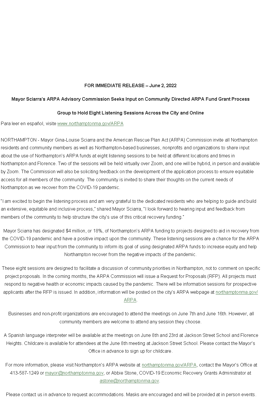 Text Box: FOR IMMEDIATE RELEASE � June 2, 2022Mayor Sciarra�s ARPA Advisory Commission Seeks Input on Community Directed ARPA Fund Grant ProcessGroup to Hold Eight Listening Sessions Across the City and OnlinePara leer en espa�ol, visite www.northamptonma.gov/ARPANORTHAMPTON - Mayor Gina-Louise Sciarra and the American Rescue Plan Act (ARPA) Commission invite all Northampton residents and community members as well as Northampton-based businesses, nonprofits and organizations to share input about the use of Northampton�s ARPA funds at eight listening sessions to be held at different locations and times in Northampton and Florence. Two of the sessions will be held virtually over Zoom, and one will be hybrid, in person and available by Zoom. The Commission will also be soliciting feedback on the development of the application process to ensure equitable access for all members of the community. The community is invited to share their thoughts on the current needs of Northampton as we recover from the COVID-19 pandemic.&nbsp;�I am excited to begin the listening process and am very grateful to the dedicated residents who are helping to guide and build an extensive, equitable and inclusive process,� shared Mayor Sciarra, �I look forward to hearing input and feedback from members of the community to help structure the city�s use of this critical recovery funding.�&nbsp;Mayor Sciarra has designated $4 million, or 18%, of Northampton�s ARPA funding to projects designed to aid in recovery from the COVID-19 pandemic and have a positive impact upon the community. These listening sessions are a chance for the ARPA Commission to hear input from the community to inform its goal of using designated ARPA funds to increase equity and help Northampton recover from the negative impacts of the pandemic.&nbsp;These eight sessions are designed to facilitate a discussion of community priorities in Northampton, not to comment on specific project proposals. In the coming months, the ARPA Commission will issue a Request for Proposals (RFP). All projects must respond to negative health or economic impacts caused by the pandemic. There will be information sessions for prospective applicants after the RFP is issued. In addition, information will be posted on the city�s ARPA webpage at northamptonma.gov/ARPA.&nbsp;Businesses and non-profit organizations are encouraged to attend the meetings on June 7th and June 16th. However, all community members are welcome to attend any session they choose.&nbsp;A Spanish language interpreter will be available at the meetings on June 8th and 23rd at Jackson Street School and Florence Heights. Childcare is available for attendees at the June 8th meeting at Jackson Street School. Please contact the Mayor�s Office in advance to sign up for childcare.&nbsp;For more information, please visit Northampton�s ARPA website at northamptonma.gov/ARPA, contact the Mayor�s Office at 413-587-1249 or mayor@northamptonma.gov, or Abbie Stone, COVID-19 Economic Recovery Grants Administrator at astone@northamptonma.gov.&nbsp;&nbsp;Please contact us in advance to request accommodations. Masks are encouraged and will be provided at in person events.