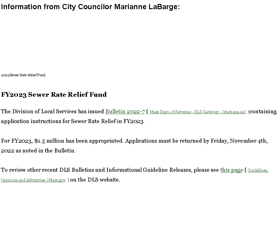 Text Box: Information from City Councilor Marianne LaBarge:2023 Sewer Rate Relief Fund

FY2023 Sewer Rate Relief Fund The Division of Local Services has issued&nbsp;Bulletin 2022-7&nbsp;( Mass Dept. of Revenue - DLS Gateway - (state.ma.us)  )containing application instructions for Sewer Rate Relief in FY2023.

For FY2023, $1.5 million has been appropriated.&nbsp;Applications must be returned by Friday, November 4th, 2022 as noted in the Bulletin.

To review other recent DLS Bulletins and Informational Guideline Releases, please see&nbsp;this page&nbsp;( Guidelines, Opinions and Advisories | Mass.gov  ) on the DLS website.