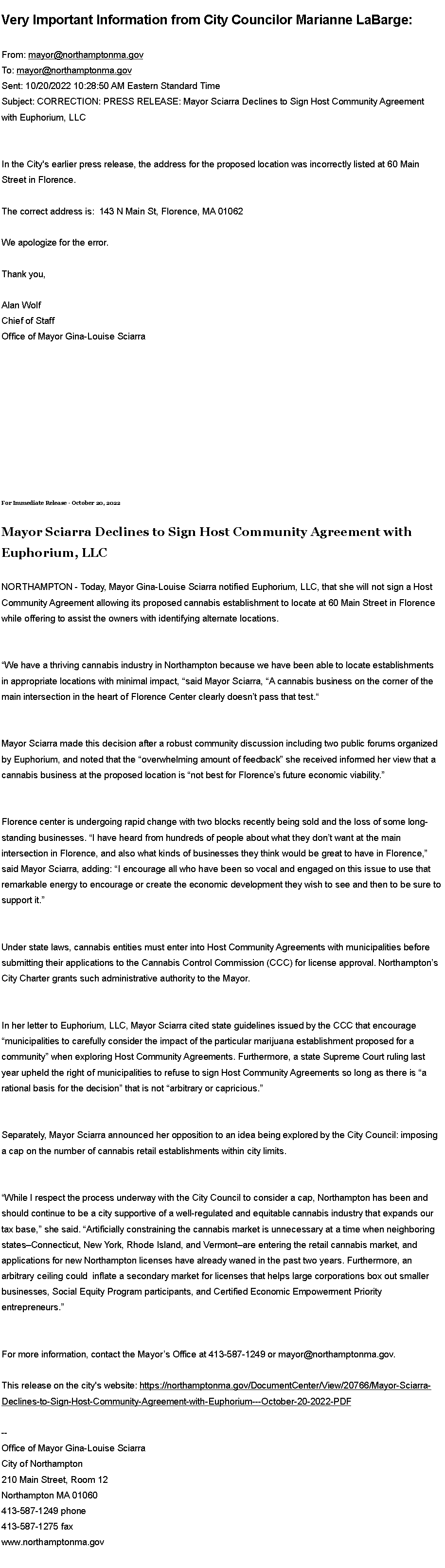 Text Box: Very Important Information from City Councilor Marianne LaBarge:From:&nbsp;mayor@northamptonma.gov
To:&nbsp;mayor@northamptonma.gov
Sent: 10/20/2022 10:28:50 AM Eastern Standard Time
Subject: CORRECTION: PRESS RELEASE: Mayor Sciarra Declines to Sign Host Community Agreement with Euphorium, LLC

In the City's earlier press release, the address for the proposed location was incorrectly listed at 60 Main Street in Florence.&nbsp;The correct address is:&nbsp;&nbsp;143 N Main St, Florence, MA 01062&nbsp;We apologize for the error.
Thank you,&nbsp;Alan WolfChief of StaffOffice of Mayor Gina-Louise SciarraFor Immediate Release - October 20, 2022
Mayor Sciarra Declines to Sign Host Community Agreement with Euphorium, LLC
NORTHAMPTON - Today, Mayor Gina-Louise Sciarra notified Euphorium, LLC, that she will not sign a Host Community Agreement allowing its proposed cannabis establishment to locate at 60 Main Street in Florence while offering to assist the owners with identifying alternate locations.
�We have a thriving cannabis industry in Northampton because we have been able to locate establishments in appropriate locations with minimal impact, �said Mayor Sciarra, �A cannabis business on the corner of the main intersection in the heart of Florence Center clearly doesn�t pass that test.�
Mayor Sciarra made this decision after a robust community discussion including two public forums organized by Euphorium, and noted that the �overwhelming amount of feedback� she received informed her view that a cannabis business at the proposed location is �not best for Florence�s future economic viability.�
Florence center is undergoing rapid change with two blocks recently being sold and the loss of some long-standing businesses. �I have heard from hundreds of people about what they don�t want at the main intersection in Florence, and also what kinds of businesses they think would be great to have in Florence,� said Mayor Sciarra, adding: �I encourage all who have been so vocal and engaged on this issue to use that remarkable energy to encourage or create the economic development they wish to see and then to be sure to support it.�&nbsp;
Under state laws, cannabis entities must enter into Host Community Agreements with municipalities before submitting their applications to the Cannabis Control Commission (CCC) for license approval. Northampton�s City Charter grants such administrative authority to the Mayor.&nbsp;
In her letter to Euphorium, LLC, Mayor Sciarra cited state guidelines issued by the CCC that encourage �municipalities to carefully consider the impact of the particular marijuana establishment proposed for a community� when exploring Host Community Agreements. Furthermore, a state Supreme Court ruling last year upheld the right of municipalities to refuse to sign Host Community Agreements so long as there is �a rational basis for the decision� that is not �arbitrary or capricious.�
Separately, Mayor Sciarra announced her opposition to an idea being explored by the City Council: imposing a cap on the number of cannabis retail establishments within city limits.&nbsp;
�While I respect the process underway with the City Council to consider a cap, Northampton has been and should continue to be a city supportive of a well-regulated and equitable cannabis industry that expands our tax base,� she said. �Artificially constraining the cannabis market is unnecessary at a time when neighboring states�Connecticut, New York, Rhode Island, and Vermont�are entering the retail cannabis market, and applications for new Northampton licenses have already waned in the past two years. Furthermore, an arbitrary ceiling could&nbsp; inflate a secondary market for licenses that helps large corporations box out smaller businesses, Social Equity Program participants, and Certified Economic Empowerment Priority entrepreneurs.�
For more information, contact the Mayor�s Office at 413-587-1249 or mayor@northamptonma.gov.&nbsp;This release on the city's website:&nbsp;https://northamptonma.gov/DocumentCenter/View/20766/Mayor-Sciarra-Declines-to-Sign-Host-Community-Agreement-with-Euphorium---October-20-2022-PDF&nbsp;--Office of Mayor Gina-Louise SciarraCity of Northampton210 Main Street, Room 12
Northampton MA 01060
413-587-1249 phone413-587-1275 faxwww.northamptonma.gov