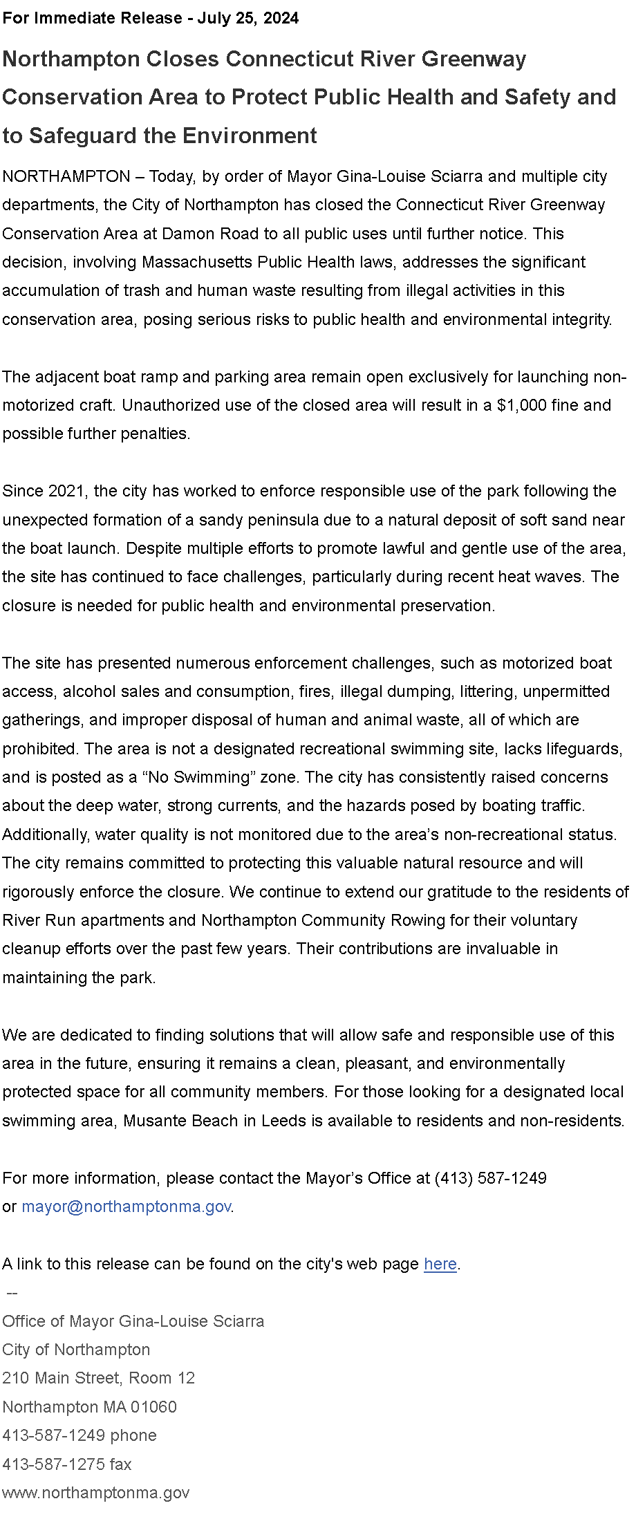 Text Box: For Immediate Release - July 25, 2024&nbsp;Northampton Closes Connecticut River Greenway Conservation Area to Protect Public Health and Safety and to Safeguard the Environment&nbsp;&nbsp;NORTHAMPTON � Today, by order of Mayor Gina-Louise Sciarra and multiple city departments, the City of Northampton has closed the Connecticut River Greenway Conservation Area at Damon Road to all public uses until further notice. This decision, involving Massachusetts Public Health laws, addresses the significant accumulation of trash and human waste resulting from illegal activities in this conservation area, posing serious risks to public health and environmental integrity.&nbsp;The adjacent boat ramp and parking area remain open exclusively for launching non-motorized craft. Unauthorized use of the closed area will result in a $1,000 fine and possible further penalties.&nbsp;Since 2021, the city has worked to enforce responsible use of the park following the unexpected formation of a sandy peninsula due to a natural deposit of soft sand near the boat launch. Despite multiple efforts to promote lawful and gentle use of the area, the site has continued to face challenges, particularly during recent heat waves. The closure is needed for public health and environmental preservation.&nbsp;The site has presented numerous enforcement challenges, such as motorized boat access, alcohol sales and consumption, fires, illegal dumping, littering, unpermitted gatherings, and improper disposal of human and animal waste, all of which are prohibited. The area is not a designated recreational swimming site, lacks lifeguards, and is posted as a �No Swimming� zone. The city has consistently raised concerns about the deep water, strong currents, and the hazards posed by boating traffic. Additionally, water quality is not monitored due to the area�s non-recreational status.&nbsp;&nbsp;The city remains committed to protecting this valuable natural resource and will rigorously enforce the closure. We continue to extend our gratitude to the residents of River Run apartments and Northampton Community Rowing for their voluntary cleanup efforts over the past few years. Their contributions are invaluable in maintaining the park.&nbsp;We are dedicated to finding solutions that will allow safe and responsible use of this area in the future, ensuring it remains a clean, pleasant, and environmentally protected space for all community members. For those looking for a designated local swimming area, Musante Beach in Leeds is available to residents and non-residents.&nbsp;For more information, please contact the Mayor�s Office at (413) 587-1249 or&nbsp;mayor@northamptonma.gov.&nbsp;A link to this release can be found on the city's web page&nbsp;here.
&nbsp;--Office of Mayor Gina-Louise SciarraCity of Northampton210 Main Street, Room 12
Northampton MA 01060
413-587-1249 phone413-587-1275 faxwww.northamptonma.gov