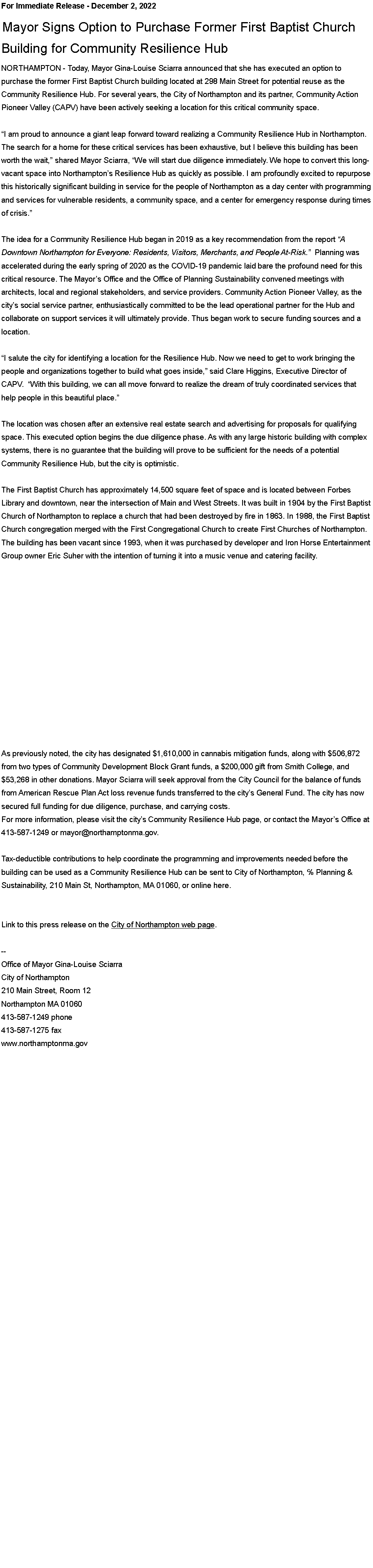 Text Box: For Immediate Release - December 2, 2022&nbsp;&nbsp;Mayor Signs Option to Purchase Former First Baptist ChurchBuilding for Community Resilience Hub &nbsp;&nbsp;NORTHAMPTON - Today, Mayor Gina-Louise Sciarra announced that she has executed an option to purchase the former First Baptist Church building located at 298 Main Street for potential reuse as the Community Resilience Hub. For several years, the City of Northampton and its partner, Community Action Pioneer Valley (CAPV) have been actively seeking a location for this critical community space.&nbsp;�I am proud to announce a giant leap forward toward realizing a Community Resilience Hub in Northampton. The search for a home for these critical services has been exhaustive, but I believe this building has been worth the wait,� shared Mayor Sciarra, �We will start due diligence immediately. We hope to convert this long-vacant space into Northampton�s Resilience Hub as quickly as possible. I am profoundly excited to repurpose this historically significant building in service for the people of Northampton as a day center with programming and services for vulnerable residents, a community space, and a center for emergency response during times of crisis.�&nbsp;The idea for a Community Resilience Hub began in 2019 as a key recommendation from the report �A Downtown Northampton for Everyone: Residents, Visitors, Merchants, and People At-Risk.�&nbsp; Planning was accelerated during the early spring of 2020 as the COVID-19 pandemic laid bare the profound need for this critical resource. The Mayor�s Office and the Office of Planning Sustainability convened meetings with architects, local and regional stakeholders, and service providers. Community Action Pioneer Valley, as the city�s social service partner, enthusiastically committed to be the lead operational partner for the Hub and collaborate on support services it will ultimately provide. Thus began work to secure funding sources and a location.&nbsp;�I salute the city for identifying a location for the Resilience Hub. Now we need to get to work bringing the people and organizations together to build what goes inside,� said Clare Higgins, Executive Director of CAPV.&nbsp; �With this building, we can all move forward to realize the dream of truly coordinated services that help people in this beautiful place.�&nbsp;The location was chosen after an extensive real estate search and advertising for proposals for qualifying space. This executed option begins the due diligence phase. As with any large historic building with complex systems, there is no guarantee that the building will prove to be sufficient for the needs of a potential Community Resilience Hub, but the city is optimistic.&nbsp;&nbsp;The First Baptist Church has approximately 14,500 square feet of space and is located between Forbes Library and downtown, near the intersection of Main and West Streets. It was built in 1904 by the First Baptist Church of Northampton to replace a church that had been destroyed by fire in 1863. In 1988, the First Baptist Church congregation merged with the First Congregational Church to create First Churches of Northampton. The building has been vacant since 1993, when it was purchased by developer and Iron Horse Entertainment Group owner Eric Suher with the intention of turning it into a music venue and catering facility.&nbsp;&nbsp;&nbsp;As previously noted, the city has designated $1,610,000 in cannabis mitigation funds, along with $506,872 from two types of Community Development Block Grant funds, a $200,000 gift from Smith College, and $53,268 in other donations. Mayor Sciarra will seek approval from the City Council for the balance of funds from American Rescue Plan Act loss revenue funds transferred to the city�s General Fund. The city has now secured full funding for due diligence, purchase, and carrying costs.For more information, please visit the city�s Community Resilience Hub page, or contact the Mayor�s Office at 413-587-1249 or mayor@northamptonma.gov.&nbsp;&nbsp;Tax-deductible contributions to help coordinate the programming and improvements needed before the building can be used as a Community Resilience Hub can be sent to City of Northampton, ℅ Planning & Sustainability, 210 Main St, Northampton, MA 01060, or online here.
&nbsp;Link to this press release on the&nbsp;City of Northampton web page.&nbsp;--Office of Mayor Gina-Louise SciarraCity of Northampton210 Main Street, Room 12
Northampton MA 01060
413-587-1249 phone413-587-1275 faxwww.northamptonma.gov