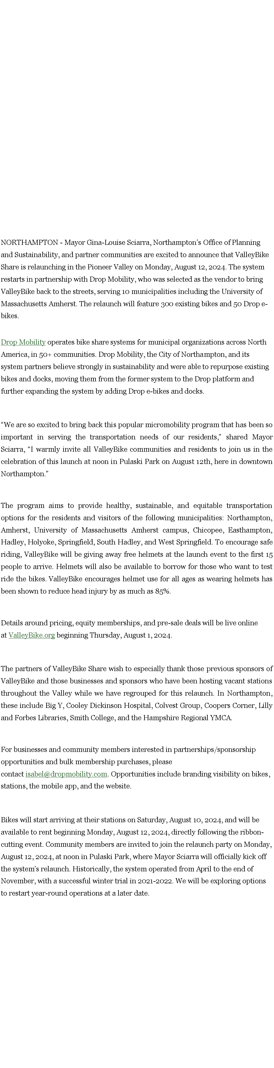 Text Box: NORTHAMPTON - Mayor Gina-Louise Sciarra, Northampton�s Office of Planning and Sustainability, and partner communities are excited to announce that&nbsp;ValleyBike Share&nbsp;is relaunching in the Pioneer Valley on Monday, August 12, 2024. The system restarts in partnership with Drop Mobility, who was selected as the vendor to bring ValleyBike back to the streets, serving 10 municipalities including the University of Massachusetts Amherst. The relaunch will feature 300 existing bikes and 50 Drop e-bikes.&nbsp; &nbsp;Drop Mobility&nbsp;operates bike share systems for municipal organizations across North America, in 50+ communities. Drop Mobility, the City of Northampton, and its system partners believe strongly in sustainability and were able to repurpose existing bikes and docks, moving them from the former system to the Drop platform and further expanding the system by adding Drop e-bikes and docks.&nbsp;&nbsp;�We are so excited to bring back this popular micromobility program that has been so important in serving the transportation needs of our residents,� shared Mayor Sciarra, �I warmly invite all ValleyBike communities and residents to join us in the celebration of this launch at noon in Pulaski Park on August 12th, here in downtown Northampton.�&nbsp;The program aims to provide healthy, sustainable, and equitable transportation options for the residents and visitors of the following municipalities: Northampton, Amherst, University of Massachusetts Amherst campus, Chicopee, Easthampton, Hadley, Holyoke, Springfield, South Hadley, and West Springfield. To encourage safe riding, ValleyBike will be giving away free helmets at the launch event to the first 15 people to arrive. Helmets will also be available to borrow for those who want to test ride the bikes.&nbsp;ValleyBike encourages helmet use for all ages as wearing helmets has been shown to reduce head injury by as much as 85%.&nbsp;Details around pricing, equity memberships, and pre-sale deals will be live online at&nbsp;ValleyBike.org&nbsp;beginning Thursday, August 1, 2024.&nbsp;&nbsp;The partners of ValleyBike Share wish to especially thank those previous sponsors of ValleyBike and those businesses and sponsors who have been hosting vacant stations throughout the Valley while we have regrouped for this relaunch. In Northampton, these include Big Y, Cooley Dickinson Hospital, Colvest Group, Coopers Corner, Lilly and Forbes Libraries, Smith College, and the Hampshire Regional YMCA.&nbsp;For businesses and community members interested in partnerships/sponsorship opportunities and bulk membership purchases, please contact&nbsp;isabel@dropmobility.com. Opportunities include branding visibility on bikes, stations, the mobile app, and the website.&nbsp;Bikes will start arriving at their stations on Saturday, August 10, 2024, and will be available to rent beginning Monday, August 12, 2024, directly following the ribbon-cutting event. Community members are invited to join the relaunch party on Monday, August 12, 2024, at noon in Pulaski Park, where Mayor Sciarra will officially kick off the system�s relaunch. Historically, the system operated from April to the end of November, with a successful winter trial in 2021-2022. We will be exploring options to restart year-round operations at a later date.