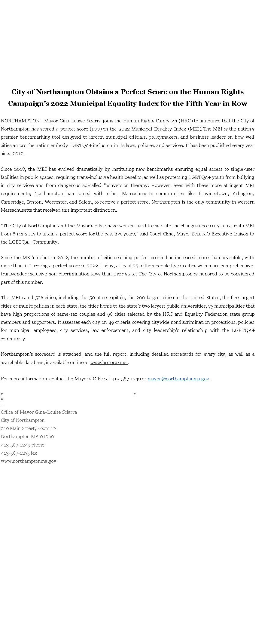 Text Box: City of Northampton Obtains a Perfect Score on the Human Rights Campaign�s 2022 Municipal Equality Index for the Fifth Year in Row&nbsp;NORTHAMPTON - Mayor Gina-Louise Sciarra joins the Human Rights Campaign (HRC) to announce that the City of Northampton has scored a perfect score (100) on the 2022 Municipal Equality Index (MEI).&nbsp;The MEI is the nation�s premier benchmarking tool designed to inform municipal officials, policymakers, and business leaders on how well cities across the nation embody LGBTQA+ inclusion in its laws, policies, and services. It has been published every year since 2012.&nbsp;Since 2018, the MEI has evolved dramatically by instituting new benchmarks ensuring equal access to single-user facilities in public spaces, requiring trans-inclusive health benefits, as well as protecting LGBTQA+ youth from bullying in city services and from dangerous so-called �conversion therapy. However, even with these more stringent MEI requirements, Northampton has joined with other Massachusetts communities like Provincetown, Arlington, Cambridge, Boston, Worcester, and Salem, to receive a perfect score. Northampton is the only community in western Massachusetts that received this important distinction.&nbsp;&nbsp;�The City of Northampton and the Mayor�s office have worked hard to institute the changes necessary to raise its MEI from 89 in 2017 to attain a perfect score for the past five years,� said Court Cline, Mayor Sciarra�s Executive Liaison to the LGBTQA+ Community.&nbsp;Since the MEI�s debut in 2012, the number of cities earning perfect scores has increased more than sevenfold, with more than 110 scoring a perfect score in 2022. Today, at least 25 million people live in cities with more comprehensive, transgender-inclusive non-discrimination laws than their state. The City of Northampton is honored to be considered part of this number.&nbsp;The MEI rated 506 cities, including the 50 state capitals, the 200 largest cities in the United States, the five largest cities or municipalities in each state, the cities home to the state�s two largest public universities, 75 municipalities that have high proportions of same-sex couples and 98 cities selected by the HRC and Equality Federation state group members and supporters. It assesses each city on 49 criteria covering citywide nondiscrimination protections, policies for municipal employees, city services, law enforcement, and city leadership�s relationship with the LGBTQA+ community.&nbsp;&nbsp;Northampton�s scorecard is attached, and the full report, including detailed scorecards for every city, as well as a searchable database, is available online at&nbsp;www.hrc.org/mei.
For more information, contact the Mayor�s Office at 413-587-1249 or&nbsp;mayor@northamptonma.gov.&nbsp;&nbsp; &nbsp;#&nbsp; &nbsp; &nbsp; &nbsp; &nbsp; &nbsp; &nbsp; &nbsp; &nbsp; &nbsp; &nbsp; &nbsp; &nbsp; &nbsp; &nbsp; &nbsp; &nbsp; &nbsp; &nbsp; &nbsp; &nbsp; &nbsp; &nbsp; &nbsp; &nbsp; &nbsp; &nbsp; &nbsp; &nbsp; &nbsp; &nbsp; &nbsp; &nbsp; &nbsp; &nbsp; &nbsp; &nbsp; &nbsp; &nbsp; &nbsp; &nbsp; &nbsp; &nbsp; &nbsp; &nbsp; &nbsp; &nbsp; &nbsp; &nbsp; &nbsp; &nbsp; &nbsp; &nbsp; &nbsp; &nbsp; &nbsp; &nbsp; &nbsp; &nbsp; &nbsp; &nbsp; &nbsp; &nbsp; &nbsp; &nbsp; &nbsp; &nbsp; &nbsp; &nbsp; &nbsp; &nbsp; &nbsp; &nbsp; &nbsp; &nbsp; &nbsp; &nbsp; &nbsp; &nbsp; &nbsp; &nbsp; &nbsp; &nbsp; &nbsp; &nbsp; &nbsp;#&nbsp; &nbsp; &nbsp; &nbsp; &nbsp; &nbsp; &nbsp; &nbsp; &nbsp; &nbsp; &nbsp; &nbsp; &nbsp; &nbsp; &nbsp; &nbsp; &nbsp; &nbsp; &nbsp; &nbsp; &nbsp; &nbsp; &nbsp; &nbsp; &nbsp; &nbsp; &nbsp; &nbsp; &nbsp; &nbsp; &nbsp; &nbsp; &nbsp; &nbsp; &nbsp; &nbsp; &nbsp; &nbsp; &nbsp; &nbsp; &nbsp; &nbsp; &nbsp; &nbsp; &nbsp; &nbsp; &nbsp; &nbsp; &nbsp; &nbsp; &nbsp; &nbsp; &nbsp; &nbsp; &nbsp; &nbsp; &nbsp; &nbsp; &nbsp; &nbsp; &nbsp; &nbsp; &nbsp; &nbsp; &nbsp; &nbsp; &nbsp; &nbsp; &nbsp; &nbsp; &nbsp; &nbsp; &nbsp; &nbsp; &nbsp; &nbsp; &nbsp; &nbsp; &nbsp; &nbsp; &nbsp; &nbsp; &nbsp; &nbsp; &nbsp; &nbsp; &nbsp; &nbsp; &nbsp; #--Office of Mayor Gina-Louise SciarraCity of Northampton210 Main Street, Room 12
Northampton MA 01060
413-587-1249 phone413-587-1275 faxwww.northamptonma.gov