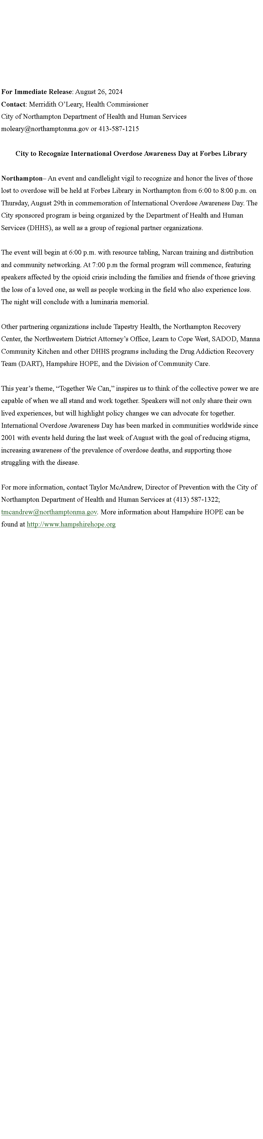 Text Box: For Immediate Release: August 26, 2024 Contact: Merridith O�Leary, Health Commissioner City of Northampton Department of Health and Human Services moleary@northamptonma.gov or 413-587-1215 City to Recognize International Overdose Awareness Day at Forbes LibraryNorthampton� An event and candlelight vigil to recognize and honor the lives of those lost to overdose will be held at Forbes Library in Northampton from 6:00 to 8:00 p.m. on Thursday, August 29th in commemoration of International Overdose Awareness Day. The City sponsored program is being organized by the Department of Health and Human Services (DHHS), as well as a group of regional partner organizations. The event will begin at 6:00 p.m. with resource tabling, Narcan training and distribution and community networking. At 7:00 p.m the formal program will commence, featuring speakers affected by the opioid crisis including the families and friends of those grieving the loss of a loved one, as well as people working in the field who also experience loss. The night will conclude with a luminaria memorial. Other partnering organizations include Tapestry Health, the Northampton Recovery Center, the Northwestern District Attorney�s Office, Learn to Cope West, SADOD, Manna Community Kitchen and other DHHS programs including the Drug Addiction Recovery Team (DART), Hampshire HOPE, and the Division of Community Care. This year�s theme, �Together We Can,� inspires us to think of the collective power we are capable of when we all stand and work together. Speakers will not only share their own lived experiences, but will highlight policy changes we can advocate for together. International Overdose Awareness Day has been marked in communities worldwide since 2001 with events held during the last week of August with the goal of reducing stigma, increasing awareness of the prevalence of overdose deaths, and supporting those struggling with the disease. For more information, contact Taylor McAndrew, Director of Prevention with the City of Northampton Department of Health and Human Services at (413) 587-1322; tmcandrew@northamptonma.gov. More information about Hampshire HOPE can be found at http://www.hampshirehope.org 	