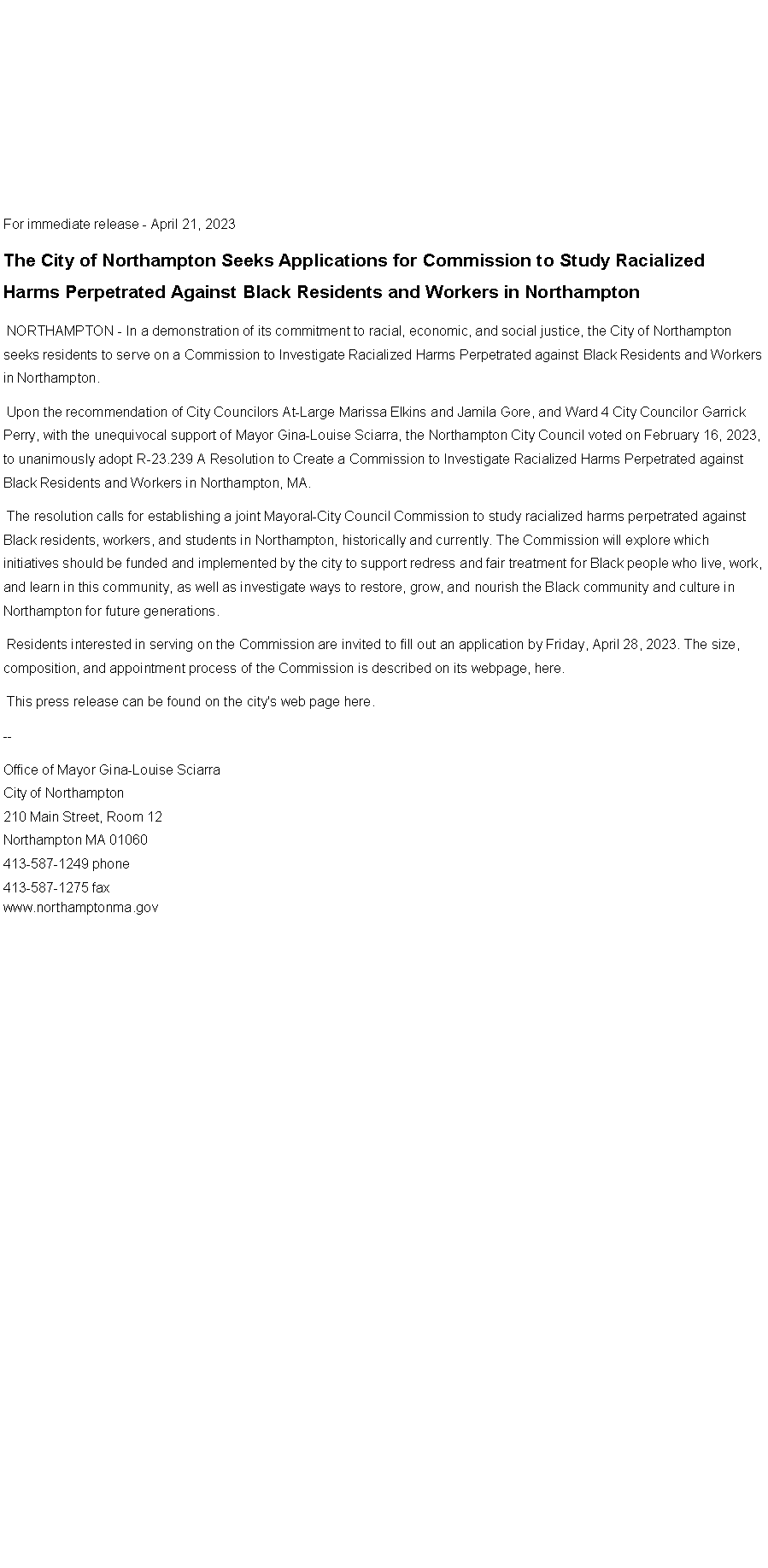 Text Box: For immediate release - April 21, 2023The City of Northampton Seeks Applications for Commission to Study Racialized Harms Perpetrated Against Black Residents and Workers in Northampton&nbsp;NORTHAMPTON - In a demonstration of its commitment to racial, economic, and social justice,&nbsp;the City of Northampton seeks residents to serve on a Commission to Investigate Racialized Harms Perpetrated against Black Residents and Workers in Northampton.&nbsp;Upon the recommendation of City Councilors At-Large Marissa Elkins and Jamila Gore, and Ward 4 City Councilor Garrick Perry, with the unequivocal support of Mayor Gina-Louise Sciarra, the Northampton City Council voted on February 16, 2023, to unanimously adopt R-23.239&nbsp;A Resolution to Create a Commission to Investigate Racialized Harms Perpetrated against Black Residents and Workers in Northampton, MA.&nbsp;&nbsp;The resolution calls for establishing a joint Mayoral-City Council Commission to study racialized harms perpetrated against Black residents, workers, and students in Northampton, historically and currently. The Commission will explore which initiatives should be funded and implemented by the city to support redress and fair treatment for Black people who live, work, and learn in this community, as well as investigate ways to restore, grow, and nourish the Black community and culture in Northampton for future generations.&nbsp;Residents interested in serving on the Commission are invited to fill out an application by Friday, April 28, 2023. The size, composition, and appointment process of the Commission is described on its webpage, here.&nbsp;This press release can be found on the city's web page&nbsp;here.--Office of Mayor Gina-Louise SciarraCity of Northampton210 Main Street, Room 12
Northampton MA 01060
413-587-1249 phone413-587-1275 faxwww.northamptonma.gov