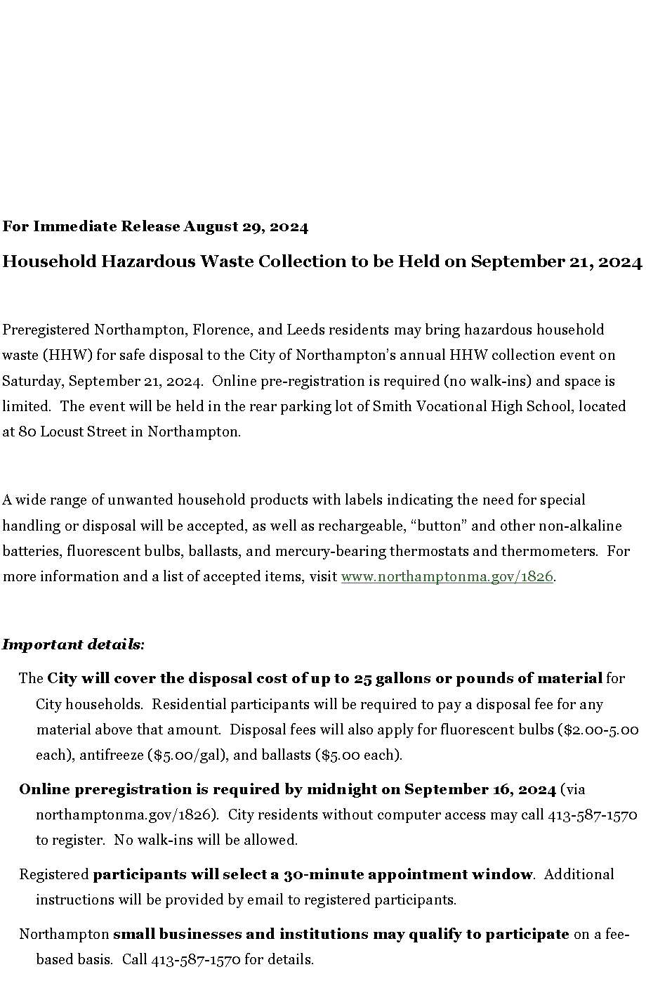 Text Box: For Immediate Release August 29, 2024Household Hazardous Waste Collection to be Held on September 21, 2024Preregistered Northampton, Florence, and Leeds residents may bring hazardous household waste (HHW) for safe disposal to the City of Northampton�s annual HHW collection event on Saturday, September 21, 2024.  Online pre-registration is required (no walk-ins) and space is limited.  The event will be held in the rear parking lot of Smith Vocational High School, located at 80 Locust Street in Northampton.  A wide range of unwanted household products with labels indicating the need for special handling or disposal will be accepted, as well as rechargeable, �button� and other non-alkaline batteries, fluorescent bulbs, ballasts, and mercury-bearing thermostats and thermometers.  For more information and a list of accepted items, visit www.northamptonma.gov/1826.Important details:The City will cover the disposal cost of up to 25 gallons or pounds of material for City households.  Residential participants will be required to pay a disposal fee for any material above that amount.  Disposal fees will also apply for fluorescent bulbs ($2.00-5.00 each), antifreeze ($5.00/gal), and ballasts ($5.00 each).Online preregistration is required by midnight on September 16, 2024 (via northamptonma.gov/1826).  City residents without computer access may call 413-587-1570 to register.  No walk-ins will be allowed.Registered participants will select a 30-minute appointment window.  Additional instructions will be provided by email to registered participants.  Northampton small businesses and institutions may qualify to participate on a fee-based basis.  Call 413-587-1570 for details.