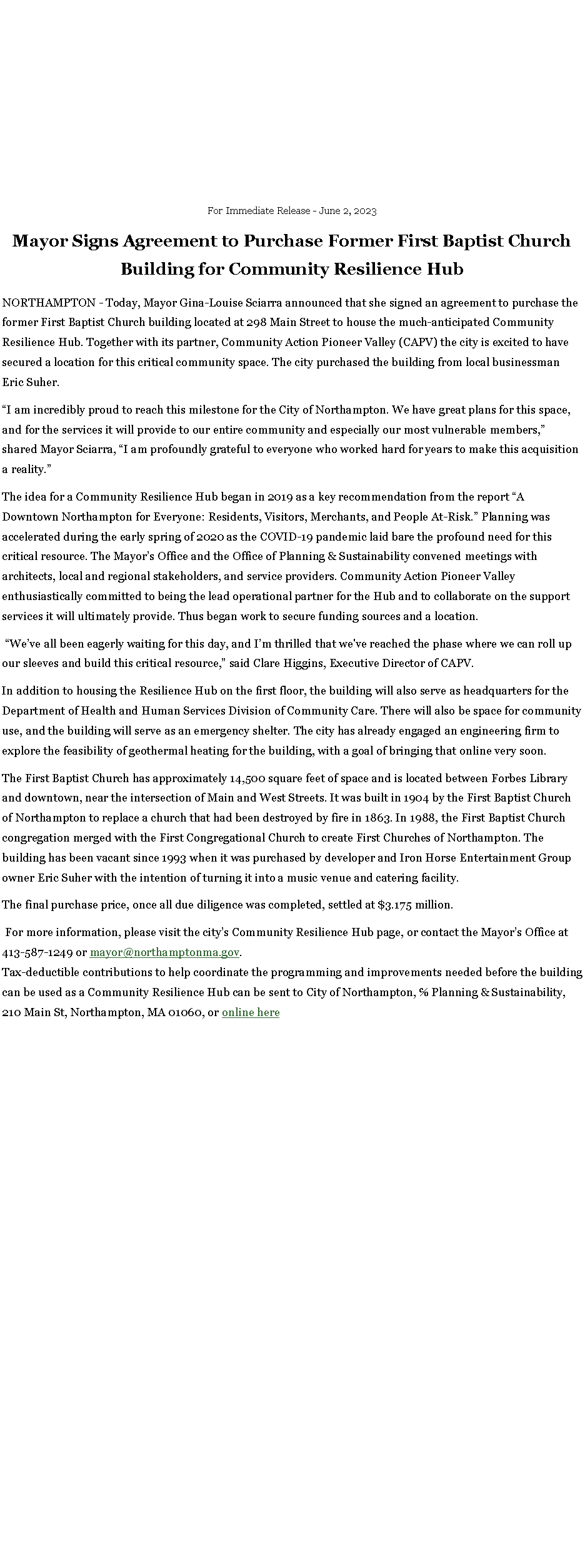Text Box: For Immediate Release - June 2, 2023Mayor Signs Agreement to Purchase Former First Baptist Church Building for Community Resilience HubNORTHAMPTON - Today, Mayor Gina-Louise Sciarra announced that she signed an agreement to purchase the former First Baptist Church building located at 298 Main Street to house the much-anticipated Community Resilience Hub. Together with its partner, Community Action Pioneer Valley (CAPV) the city is excited to have secured a location for this critical community space. The city purchased the building from local businessman Eric Suher.�I am incredibly proud to reach this milestone for the City of Northampton. We have great plans for this space, and for the services it will provide to our entire community and especially our most vulnerable members,� shared Mayor Sciarra, �I am profoundly grateful to everyone who worked hard for years to make this acquisition a reality.�The idea for a Community Resilience Hub began in 2019 as a key recommendation from the report �A Downtown Northampton for Everyone: Residents, Visitors, Merchants, and People At-Risk.� Planning was accelerated during the early spring of 2020 as the COVID-19 pandemic laid bare the profound need for this critical resource. The Mayor�s Office and the Office of Planning & Sustainability convened meetings with architects, local and regional stakeholders, and service providers. Community Action Pioneer Valley enthusiastically committed to being the lead operational partner for the Hub and to collaborate on the support services it will ultimately provide. Thus began work to secure funding sources and a location. �We�ve all been eagerly waiting for this day, and I�m thrilled that we've reached the phase where we can roll up our sleeves and build this critical resource,� said Clare Higgins, Executive Director of CAPV.In addition to housing the Resilience Hub on the first floor, the building will also serve as headquarters for the Department of Health and Human Services Division of Community Care. There will also be space for community use, and the building will serve as an emergency shelter. The city has already engaged an engineering firm to explore the feasibility of geothermal heating for the building, with a goal of bringing that online very soon.The First Baptist Church has approximately 14,500 square feet of space and is located between Forbes Library and downtown, near the intersection of Main and West Streets. It was built in 1904 by the First Baptist Church of Northampton to replace a church that had been destroyed by fire in 1863. In 1988, the First Baptist Church congregation merged with the First Congregational Church to create First Churches of Northampton. The building has been vacant since 1993 when it was purchased by developer and Iron Horse Entertainment Group owner Eric Suher with the intention of turning it into a music venue and catering facility.The final purchase price, once all due diligence was completed, settled at $3.175 million. For more information, please visit the city�s Community Resilience Hub page, or contact the Mayor�s Office at 413-587-1249 or mayor@northamptonma.gov.Tax-deductible contributions to help coordinate the programming and improvements needed before the building can be used as a Community Resilience Hub can be sent to City of Northampton, ℅ Planning & Sustainability, 210 Main St, Northampton, MA 01060, or online here
