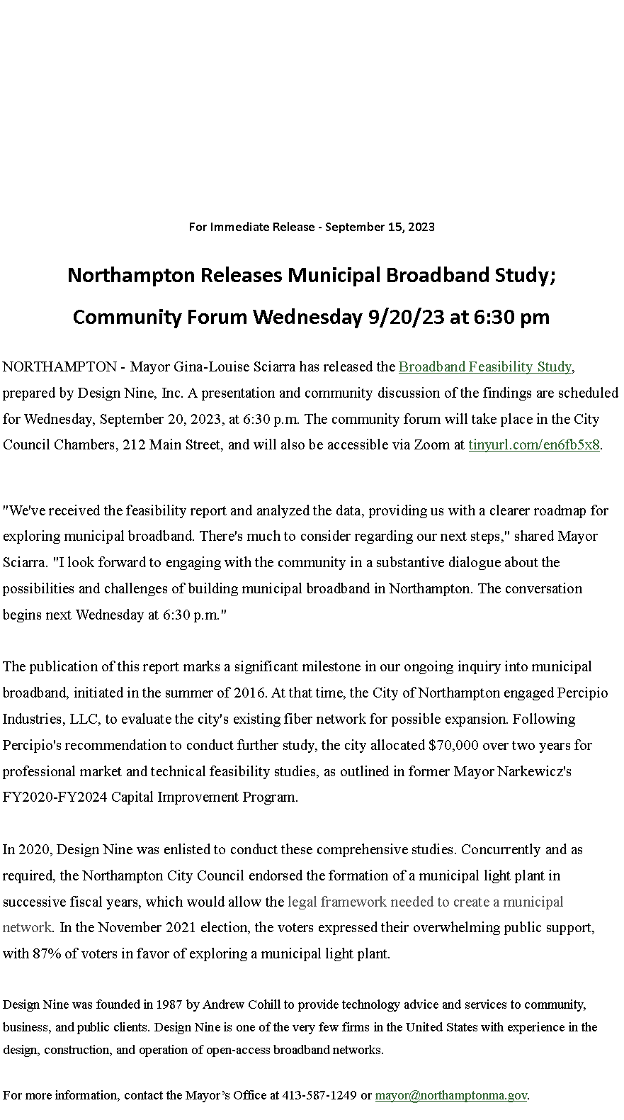 Text Box: For Immediate Release - September 15, 2023
Northampton Releases Municipal Broadband Study;Community Forum Wednesday 9/20/23 at 6:30 pm
NORTHAMPTON - Mayor Gina-Louise Sciarra has released the&nbsp;Broadband Feasibility Study, prepared by Design Nine, Inc. A presentation and community discussion of the findings are scheduled for Wednesday, September 20, 2023, at 6:30 p.m. The community forum will take place in the City Council Chambers, 212 Main Street, and will also be accessible via Zoom at&nbsp;tinyurl.com/en6fb5x8.
"We've received the feasibility report and analyzed the data, providing us with a clearer roadmap for exploring municipal broadband. There's much to consider regarding our next steps," shared Mayor Sciarra. "I look forward to engaging with the community in a substantive dialogue about the possibilities and challenges of building municipal broadband in Northampton. The conversation begins next Wednesday at 6:30 p.m."
The publication of this report marks a significant milestone in our ongoing inquiry into municipal broadband, initiated in the summer of 2016. At that time, the City of Northampton engaged Percipio Industries, LLC, to evaluate the city's existing fiber network for possible expansion. Following Percipio's recommendation to conduct further study, the city allocated $70,000 over two years for professional market and technical feasibility studies, as outlined in former Mayor Narkewicz's FY2020-FY2024 Capital Improvement Program.
In 2020, Design Nine was enlisted to conduct these comprehensive studies. Concurrently and as required, the Northampton City Council endorsed the formation of a municipal light plant in successive fiscal years, which would allow the&nbsp;legal framework needed to create a municipal network. In the November 2021 election, the voters expressed their overwhelming public support, with 87% of voters in favor of exploring a municipal light plant.
Design Nine was founded in 1987 by Andrew Cohill to provide technology advice and services to community, business, and public clients. Design Nine is one of the very few firms in the United States with experience in the design, construction, and operation of open-access broadband networks.
For more information, contact the Mayor�s Office at 413-587-1249 or&nbsp;mayor@northamptonma.gov.