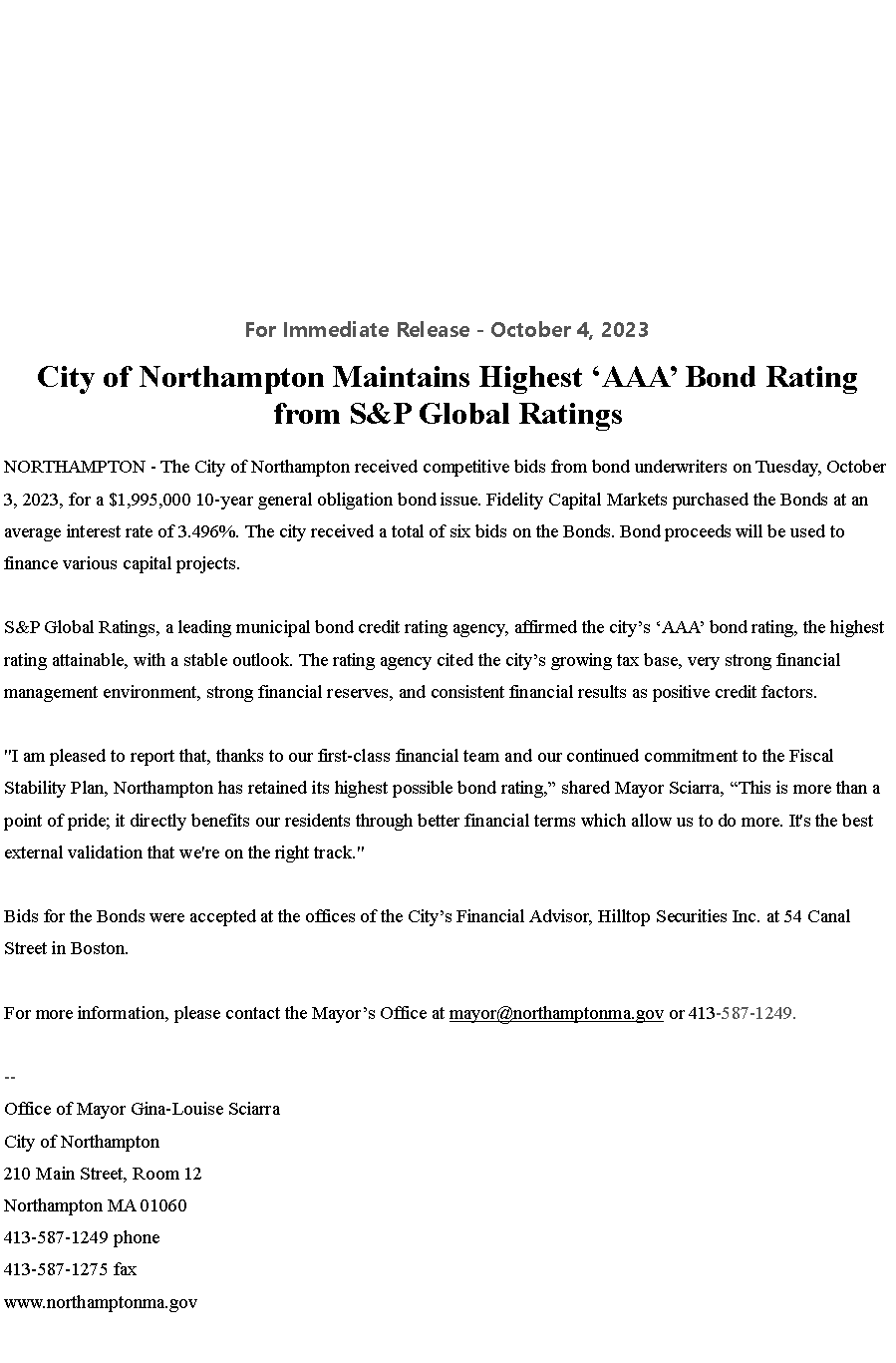 Text Box: For Immediate Release - October 4, 2023&nbsp;City of Northampton Maintains Highest �AAA� Bond Rating from S&P Global Ratings
NORTHAMPTON - The City of Northampton received competitive bids from bond underwriters on Tuesday, October 3, 2023, for a $1,995,000 10-year general obligation bond issue. Fidelity Capital Markets purchased the Bonds at an average interest rate of 3.496%. The city received a total of six bids on the Bonds. Bond proceeds will be used to finance various capital projects.

S&P Global Ratings, a leading municipal bond credit rating agency, affirmed the city�s �AAA� bond rating, the highest rating attainable, with a stable outlook. The rating agency cited the city�s growing tax base, very strong financial management environment, strong financial reserves, and consistent financial results as positive credit factors.

"I am pleased to report that, thanks to our first-class financial team and our continued commitment to the Fiscal Stability Plan, Northampton has retained its highest possible bond rating,� shared Mayor Sciarra, �This is more than a point of pride; it directly benefits our residents through better financial terms which allow us to do more. It's the best external validation that we're on the right track."

Bids for the Bonds were accepted at the offices of the City�s Financial Advisor, Hilltop Securities Inc. at 54 Canal Street in Boston.

For more information, please contact the Mayor�s Office at&nbsp;mayor@northamptonma.gov&nbsp;or 413-587-1249.&nbsp;--Office of Mayor Gina-Louise SciarraCity of Northampton210 Main Street, Room 12
Northampton MA 01060
413-587-1249 phone413-587-1275 faxwww.northamptonma.gov
