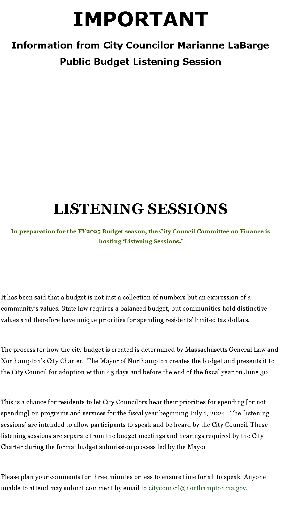 Text Box: IMPORTANTInformation from City Councilor Marianne LaBargePublic Budget Listening Session
LISTENING SESSIONSIn preparation for the FY2025 Budget season, the City Council Committee on Finance is hosting �Listening Sessions.�It has been said that a budget is not just a collection of numbers but an expression of a community�s values. State law requires a balanced budget, but communities hold distinctive values and therefore have unique priorities for spending residents� limited tax dollars. The process for how the city budget is created is determined by Massachusetts General Law and Northampton�s City Charter.&nbsp; The Mayor of Northampton creates the budget and presents it to the City Council for adoption within 45 days and before the end of the fiscal year on June 30.&nbsp;This is a chance for residents to let City Councilors hear their priorities for spending [or not spending] on programs and services for the fiscal year beginning July 1, 2024.  The �listening sessions� are intended to allow participants to speak and be heard by the City Council. These listening sessions are separate from the budget meetings and hearings required by the City Charter during the formal budget submission process led by the Mayor.Please plan your comments for three minutes or less to ensure time for all to speak. Anyone unable to attend may submit comment by email to citycouncil@northamptonma.gov.   