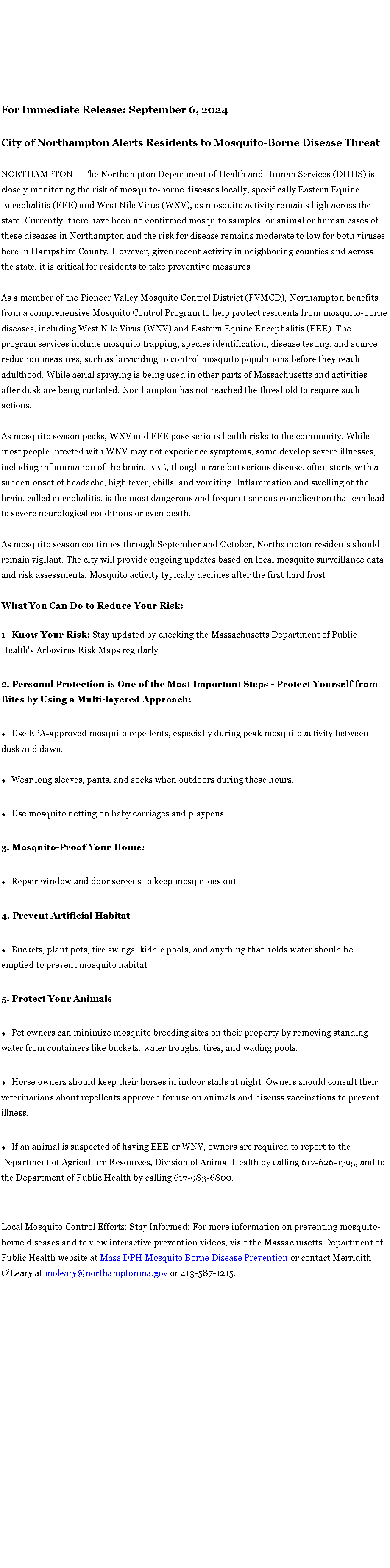 Text Box: For Immediate Release: September 6, 2024
City of Northampton Alerts Residents to&nbsp;Mosquito-Borne Disease ThreatNORTHAMPTON � The Northampton Department of Health and Human Services (DHHS) is closely monitoring the risk of mosquito-borne diseases locally, specifically Eastern Equine Encephalitis (EEE) and West Nile Virus (WNV), as mosquito activity remains high across the state. Currently, there have been no confirmed mosquito samples, or animal or human cases of these diseases in Northampton and the risk for disease remains moderate to low for both viruses here in Hampshire County. However, given recent activity in neighboring counties and across the state, it is critical for residents to take preventive measures.As a member of the Pioneer Valley Mosquito Control District (PVMCD), Northampton benefits from a comprehensive Mosquito Control Program to help protect residents from mosquito-borne diseases, including West Nile Virus (WNV) and Eastern Equine Encephalitis (EEE). The program services include mosquito trapping, species identification, disease testing, and source reduction measures, such as larviciding to control mosquito populations before they reach adulthood. While aerial spraying is being used in other parts of Massachusetts and activities after dusk are being curtailed, Northampton has not reached the threshold to require such actions.As mosquito season peaks, WNV and EEE pose serious health risks to the community. While most people infected with WNV may not experience symptoms, some develop severe illnesses, including inflammation of the brain. EEE, though a rare but serious disease, often starts with a sudden onset of headache, high fever, chills, and vomiting.&nbsp;Inflammation and swelling of the brain, called encephalitis, is the most dangerous and frequent serious complication&nbsp;that can lead to severe neurological conditions or even death.As mosquito season continues through September and October, Northampton residents should remain vigilant. The city will provide ongoing updates based on local mosquito surveillance data and risk assessments. Mosquito activity typically declines after the first hard frost.What You Can Do to Reduce Your Risk:Know Your Risk: Stay updated by checking the Massachusetts Department of Public Health's Arbovirus Risk Maps regularly.2. Personal Protection is One of the Most Important Steps - Protect Yourself from Bites by Using a Multi-layered Approach:Use EPA-approved mosquito repellents, especially during peak mosquito activity between dusk and dawn.Wear long sleeves, pants, and socks when outdoors during these hours.Use mosquito netting on baby carriages and playpens.3. Mosquito-Proof Your Home:Repair window and door screens to keep mosquitoes out.4. Prevent Artificial HabitatBuckets, plant pots, tire swings, kiddie pools, and anything that holds water should be emptied to prevent mosquito habitat.5. Protect Your AnimalsPet owners can minimize mosquito breeding sites on their property by removing standing water from containers like buckets, water troughs, tires, and wading pools.Horse owners should keep their horses in indoor stalls at night. Owners should consult their veterinarians about repellents approved for use on animals and discuss vaccinations to prevent illness.If an animal is suspected of having EEE or WNV, owners are required to report to the Department of Agriculture Resources, Division of Animal Health by calling 617-626-1795, and to the Department of Public Health by calling 617-983-6800.&nbsp;Local Mosquito Control Efforts: Stay Informed: For more information on preventing mosquito-borne diseases and to view interactive prevention videos, visit the Massachusetts Department of Public Health website at&nbsp;Mass DPH Mosquito Borne Disease Prevention&nbsp;or contact Merridith O�Leary at&nbsp;moleary@northamptonma.gov&nbsp;or 413-587-1215.