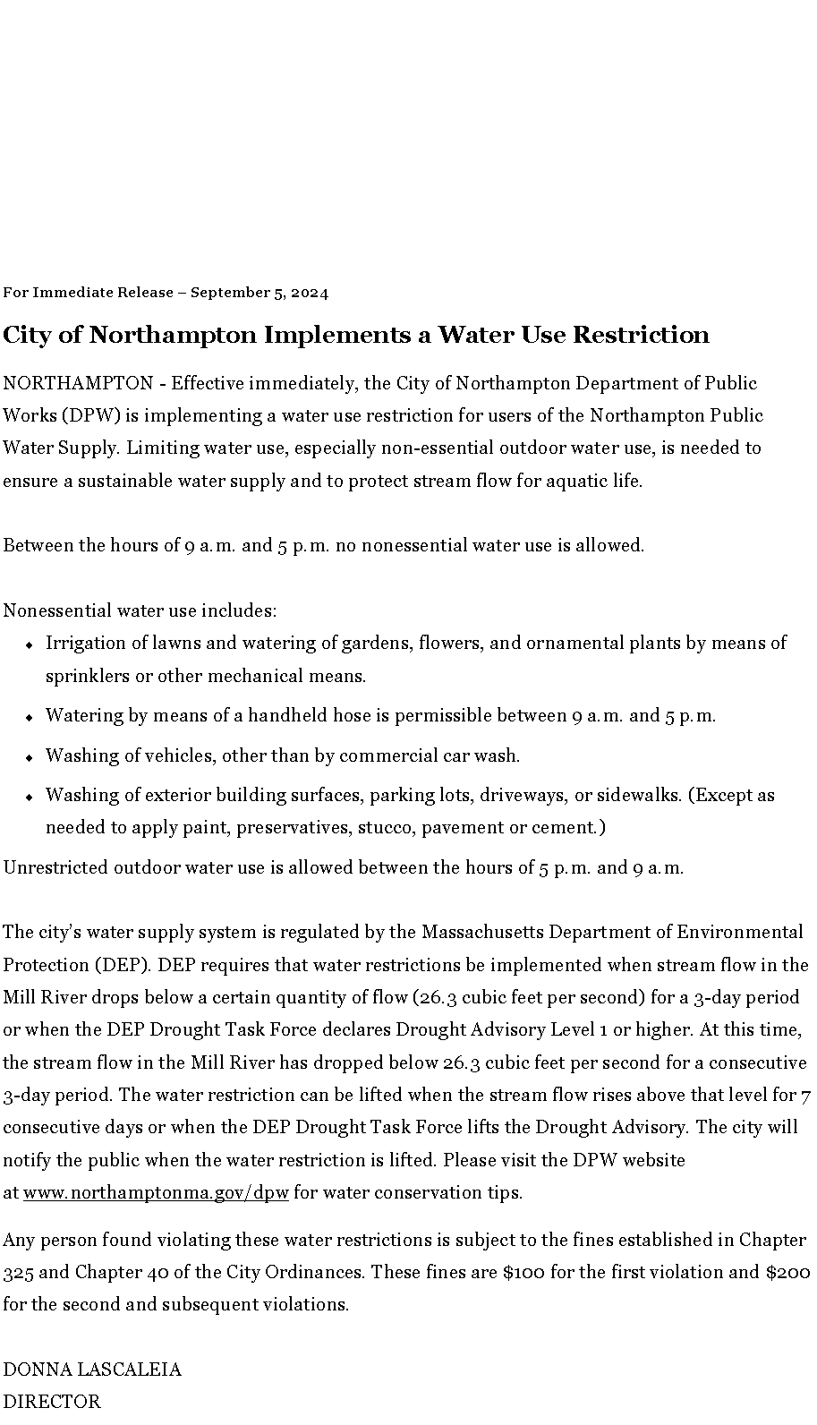 Text Box: For Immediate Release � September 5, 2024
City of Northampton Implements a Water Use Restriction
NORTHAMPTON - Effective immediately, the City of Northampton Department of Public Works (DPW) is implementing a water use restriction for users of the Northampton Public Water Supply. Limiting water use, especially non-essential outdoor water use, is needed to ensure a sustainable water supply and to protect stream flow for aquatic life.
Between the hours of 9 a.m. and 5 p.m. no nonessential water use is allowed.
Nonessential water use includes:Irrigation of lawns and watering of gardens, flowers, and ornamental plants by means of sprinklers or other mechanical means.Watering by means of a handheld hose is permissible between 9 a.m. and 5 p.m.Washing of vehicles, other than by commercial car wash.Washing of exterior building surfaces, parking lots, driveways, or sidewalks. (Except as needed to apply paint, preservatives, stucco, pavement or cement.)Unrestricted outdoor water use is allowed between the hours of 5 p.m. and 9 a.m.
The city�s water supply system is regulated by the Massachusetts Department of Environmental Protection (DEP). DEP requires that water restrictions be implemented when stream flow in the Mill River drops below a certain quantity of flow (26.3 cubic feet per second) for a 3-day period or when the DEP Drought Task Force declares Drought Advisory Level 1 or higher. At this time, the stream flow in the Mill River has dropped below 26.3 cubic feet per second for a consecutive 3-day period. The water restriction can be lifted when the stream flow rises above that level for 7 consecutive days or when the DEP Drought Task Force lifts the Drought Advisory. The city will notify the public when the water restriction is lifted. Please visit the DPW website at&nbsp;www.northamptonma.gov/dpw&nbsp;for water conservation tips.Any person found violating these water restrictions is subject to the fines established in Chapter 325 and Chapter 40 of the City Ordinances. These fines are $100 for the first violation and $200 for the second and subsequent violations.
DONNA LASCALEIA
DIRECTOR