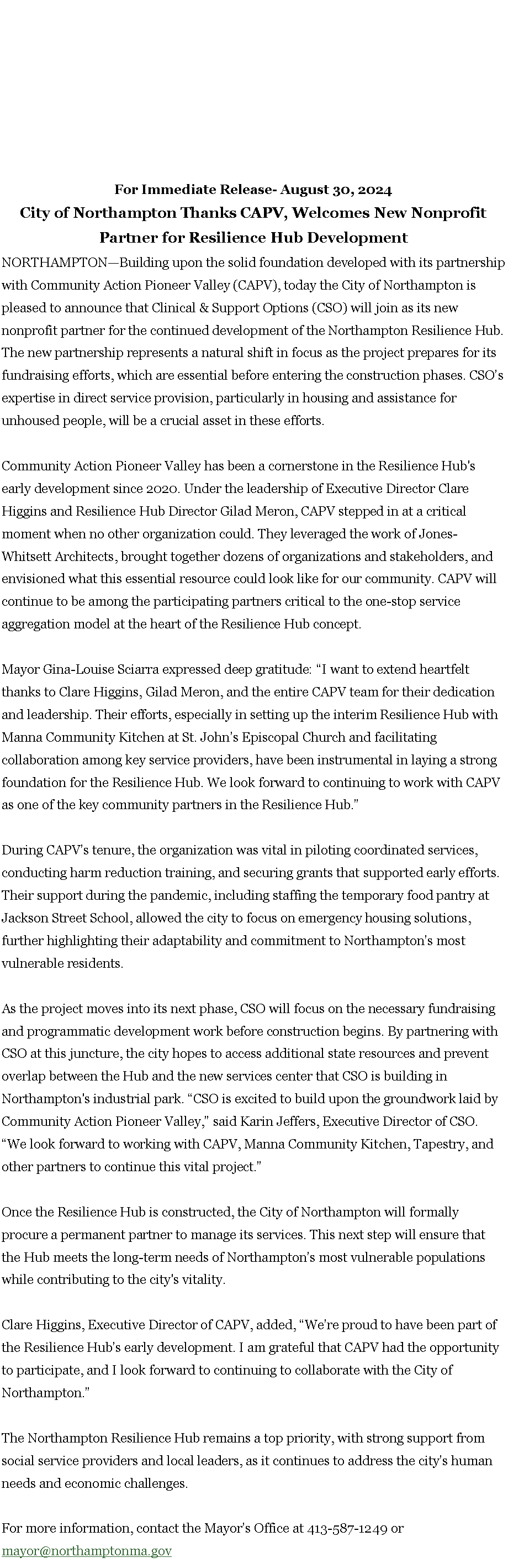Text Box: For Immediate Release- August 30, 2024 City of Northampton Thanks CAPV, Welcomes New Nonprofit Partner for Resilience Hub Development NORTHAMPTON�Building upon the solid foundation developed with its partnership with Community Action Pioneer Valley (CAPV), today the City of Northampton is pleased to announce that Clinical & Support Options (CSO) will join as its new nonprofit partner for the continued development of the Northampton Resilience Hub. The new partnership represents a natural shift in focus as the project prepares for its fundraising efforts, which are essential before entering the construction phases. CSO�s expertise in direct service provision, particularly in housing and assistance for unhoused people, will be a crucial asset in these efforts. Community Action Pioneer Valley has been a cornerstone in the Resilience Hub's early development since 2020. Under the leadership of Executive Director Clare Higgins and Resilience Hub Director Gilad Meron, CAPV stepped in at a critical moment when no other organization could. They leveraged the work of Jones-Whitsett Architects, brought together dozens of organizations and stakeholders, and envisioned what this essential resource could look like for our community. CAPV will continue to be among the participating partners critical to the one-stop service aggregation model at the heart of the Resilience Hub concept. Mayor Gina-Louise Sciarra expressed deep gratitude: �I want to extend heartfelt thanks to Clare Higgins, Gilad Meron, and the entire CAPV team for their dedication and leadership. Their efforts, especially in setting up the interim Resilience Hub with Manna Community Kitchen at St. John�s Episcopal Church and facilitating collaboration among key service providers, have been instrumental in laying a strong foundation for the Resilience Hub. We look forward to continuing to work with CAPV as one of the key community partners in the Resilience Hub.� During CAPV�s tenure, the organization was vital in piloting coordinated services, conducting harm reduction training, and securing grants that supported early efforts. Their support during the pandemic, including staffing the temporary food pantry at Jackson Street School, allowed the city to focus on emergency housing solutions, further highlighting their adaptability and commitment to Northampton�s most vulnerable residents. As the project moves into its next phase, CSO will focus on the necessary fundraising and programmatic development work before construction begins. By partnering with CSO at this juncture, the city hopes to access additional state resources and prevent overlap between the Hub and the new services center that CSO is building in Northampton's industrial park. �CSO is excited to build upon the groundwork laid by Community Action Pioneer Valley,� said Karin Jeffers, Executive Director of CSO. �We look forward to working with CAPV, Manna Community Kitchen, Tapestry, and other partners to continue this vital project.� Once the Resilience Hub is constructed, the City of Northampton will formally procure a permanent partner to manage its services. This next step will ensure that the Hub meets the long-term needs of Northampton�s most vulnerable populations while contributing to the city's vitality. Clare Higgins, Executive Director of CAPV, added, �We�re proud to have been part of the Resilience Hub�s early development. I am grateful that CAPV had the opportunity to participate, and I look forward to continuing to collaborate with the City of Northampton.� The Northampton Resilience Hub remains a top priority, with strong support from social service providers and local leaders, as it continues to address the city�s human needs and economic challenges. For more information, contact the Mayor�s Office at 413-587-1249 or mayor@northamptonma.gov 