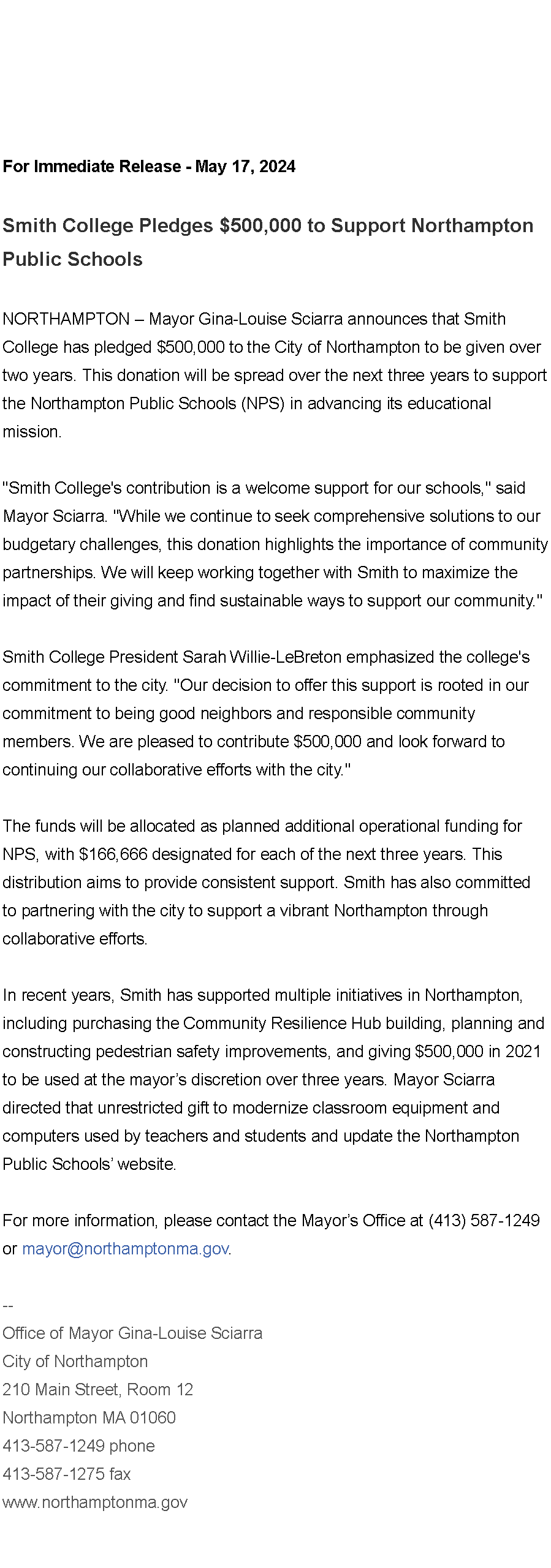 Text Box: For Immediate Release - May 17, 2024&nbsp;Smith College Pledges $500,000 to Support&nbsp;Northampton Public Schools&nbsp;NORTHAMPTON � Mayor Gina-Louise Sciarra announces that Smith College has pledged $500,000 to the City of Northampton to be given over two years. This donation will be spread over the next three years to support the Northampton Public Schools (NPS) in advancing its educational mission.&nbsp;"Smith College's contribution is a welcome support for our schools," said Mayor Sciarra. "While we continue to seek comprehensive solutions to our budgetary challenges, this donation highlights the importance of community partnerships. We will keep working together with Smith to maximize the impact of their giving and find sustainable ways to support our community."&nbsp;Smith College President Sarah Willie-LeBreton emphasized the college's commitment to the city. "Our decision to offer this support is rooted in our commitment to being good neighbors and responsible community members. We are pleased to contribute $500,000 and look forward to continuing our collaborative efforts with the city."&nbsp;The funds will be allocated as planned additional operational funding for NPS, with $166,666 designated for each of the next three years. This distribution aims to provide consistent support. Smith has also committed to partnering with the city to support a vibrant Northampton through collaborative efforts.&nbsp;&nbsp;&nbsp;In recent years, Smith has supported multiple initiatives in Northampton, including purchasing the Community Resilience Hub building, planning and constructing pedestrian safety improvements, and giving $500,000 in 2021 to be used at the mayor�s discretion over three years. Mayor Sciarra directed that unrestricted gift to modernize classroom equipment and computers used by teachers and students and update&nbsp;the Northampton Public Schools� website.&nbsp;For more information, please contact the Mayor�s Office at (413) 587-1249 or&nbsp;mayor@northamptonma.gov.&nbsp;&nbsp;--Office of Mayor Gina-Louise SciarraCity of Northampton210 Main Street, Room 12
Northampton MA 01060
413-587-1249 phone413-587-1275 faxwww.northamptonma.gov