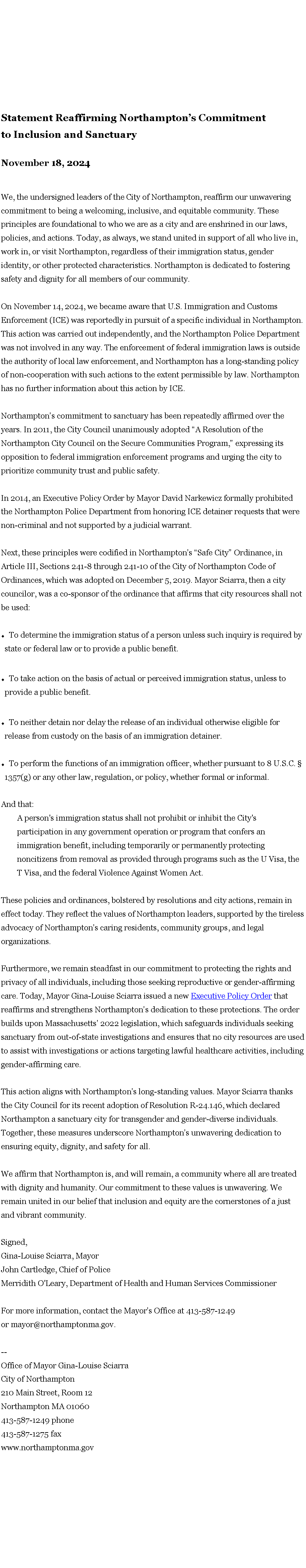 Text Box: Statement Reaffirming Northampton�s Commitment to&nbsp;Inclusion and Sanctuary&nbsp;November 18, 2024&nbsp;We, the undersigned leaders of the City of Northampton, reaffirm our unwavering commitment to being a welcoming, inclusive, and equitable community. These principles are foundational to who we are as a city and are enshrined in our laws, policies, and actions. Today, as always, we stand united in support of all who live in, work in, or visit Northampton, regardless of their immigration status, gender identity, or other protected characteristics. Northampton is dedicated to fostering safety and dignity for all members of our community.&nbsp;On November 14, 2024, we became aware that U.S. Immigration and Customs Enforcement (ICE) was reportedly in pursuit of a specific individual in Northampton. This action was carried out independently, and the Northampton Police Department was not involved in any way. The enforcement of federal immigration laws is outside the authority of local law enforcement, and Northampton has a long-standing policy of non-cooperation with such actions to the extent permissible by law. Northampton has no further information about this action by ICE.&nbsp;Northampton�s commitment to sanctuary has been repeatedly affirmed over the years. In 2011, the City Council unanimously adopted �A Resolution of the Northampton City Council on the Secure Communities Program,� expressing its opposition to federal immigration enforcement programs and urging the city to prioritize community trust and public safety.&nbsp;&nbsp;In 2014, an Executive Policy Order by Mayor David Narkewicz formally prohibited the Northampton Police Department from honoring ICE detainer requests that were non-criminal and not supported by a judicial warrant.&nbsp;Next, these principles were codified in Northampton�s �Safe City� Ordinance, in Article III, Sections 241-8 through 241-10 of the City of Northampton Code of Ordinances, which was adopted on December 5, 2019. Mayor Sciarra, then a city councilor, was a co-sponsor of the ordinance that affirms that city resources shall not be used:&nbsp;To determine the immigration status of a person unless such inquiry is required by state or federal law or to provide a public benefit.To take action on the basis of actual or perceived immigration status, unless to provide a public benefit.To neither detain nor delay the release of an individual otherwise eligible for release from custody on the basis of an immigration detainer.To perform the functions of an immigration officer, whether pursuant to 8 U.S.C. � 1357(g) or any other law, regulation, or policy, whether formal or informal.And that:A person's immigration status shall not prohibit or inhibit the City's participation in any government operation or program that confers an immigration benefit, including temporarily or permanently protecting noncitizens from removal as provided through programs such as the U Visa, the T Visa, and the federal Violence Against Women Act.&nbsp;These policies and ordinances, bolstered by resolutions and city actions, remain in effect today. They reflect the values of Northampton leaders, supported by the tireless advocacy of Northampton�s caring residents, community groups, and legal organizations.&nbsp;&nbsp;Furthermore, we remain steadfast in our commitment to protecting the rights and privacy of all individuals, including those seeking reproductive or gender-affirming care. Today, Mayor Gina-Louise Sciarra issued a new Executive Policy Order that reaffirms and strengthens Northampton�s dedication to these protections. The order builds upon Massachusetts� 2022 legislation, which safeguards individuals seeking sanctuary from out-of-state investigations and ensures that no city resources are used to assist with investigations or actions targeting lawful healthcare activities, including gender-affirming care.&nbsp;&nbsp;This action aligns with Northampton�s long-standing values. Mayor Sciarra thanks the City Council for its recent adoption of Resolution R-24.146, which declared Northampton a sanctuary city for transgender and gender-diverse individuals. Together, these measures underscore Northampton�s unwavering dedication to ensuring equity, dignity, and safety for all.&nbsp;We affirm that Northampton is, and will remain, a community where all are treated with dignity and humanity. Our commitment to these values is unwavering. We remain united in our belief that inclusion and equity are the cornerstones of a just and vibrant community.&nbsp;Signed,Gina-Louise Sciarra, MayorJohn Cartledge, Chief of PoliceMerridith O'Leary, Department of Health and Human Services Commissioner&nbsp;For more information, contact the Mayor�s Office at 413-587-1249 or&nbsp;mayor@northamptonma.gov.&nbsp;&nbsp;&nbsp;&nbsp;--Office of Mayor Gina-Louise SciarraCity of Northampton210 Main Street, Room 12
Northampton MA 01060
413-587-1249 phone413-587-1275 faxwww.northamptonma.gov