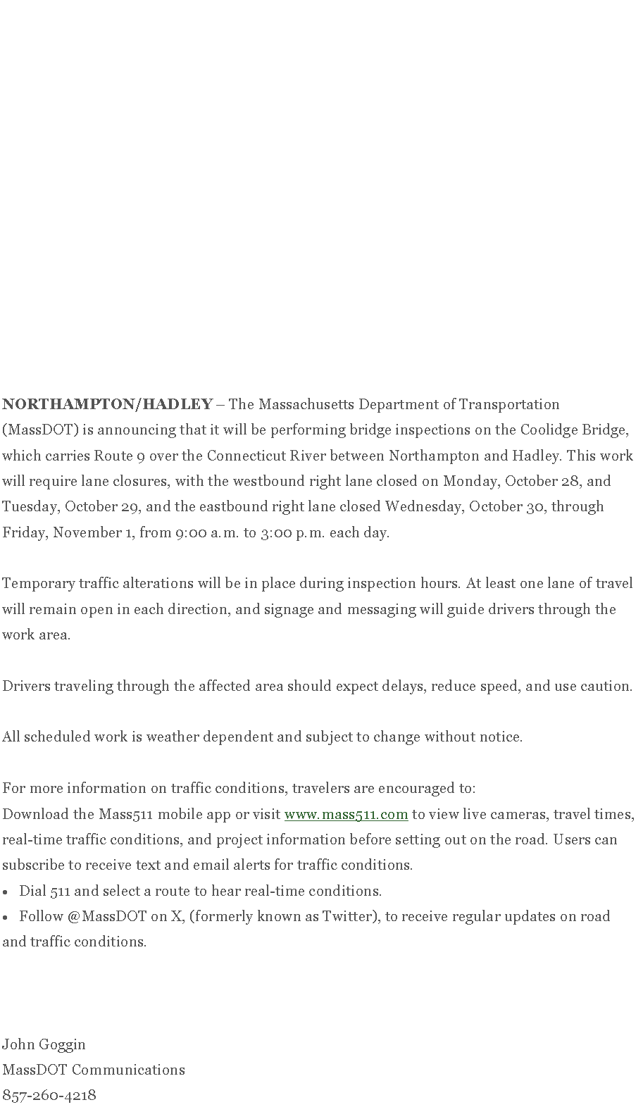 Text Box: NORTHAMPTON/HADLEY&nbsp;� The Massachusetts Department of Transportation (MassDOT) is announcing that it will be performing bridge inspections on the Coolidge Bridge, which carries Route 9 over the Connecticut River between Northampton and Hadley. This work will require lane closures, with the westbound right lane closed on Monday, October 28, and Tuesday, October 29, and the eastbound right lane closed Wednesday, October 30, through Friday, November 1, from 9:00 a.m. to 3:00 p.m. each day.&nbsp;Temporary traffic alterations will be in place during inspection hours. At least one lane of travel will remain open in each direction, and signage and messaging will guide drivers through the work area.&nbsp;Drivers traveling through the affected area should expect delays, reduce speed, and use caution.&nbsp;All scheduled work is weather dependent and subject to change without notice.&nbsp;For more information on traffic conditions, travelers are encouraged to:Download the Mass511 mobile app or visit&nbsp;www.mass511.com&nbsp;to view live cameras, travel times, real-time traffic conditions, and project information before setting out on the road. Users can subscribe to receive text and email alerts for traffic conditions.Dial 511 and select a route to hear real-time conditions.Follow @MassDOT on X, (formerly known as Twitter), to receive regular updates on road and traffic conditions.&nbsp;&nbsp;&nbsp;John GogginMassDOT Communications857-260-4218