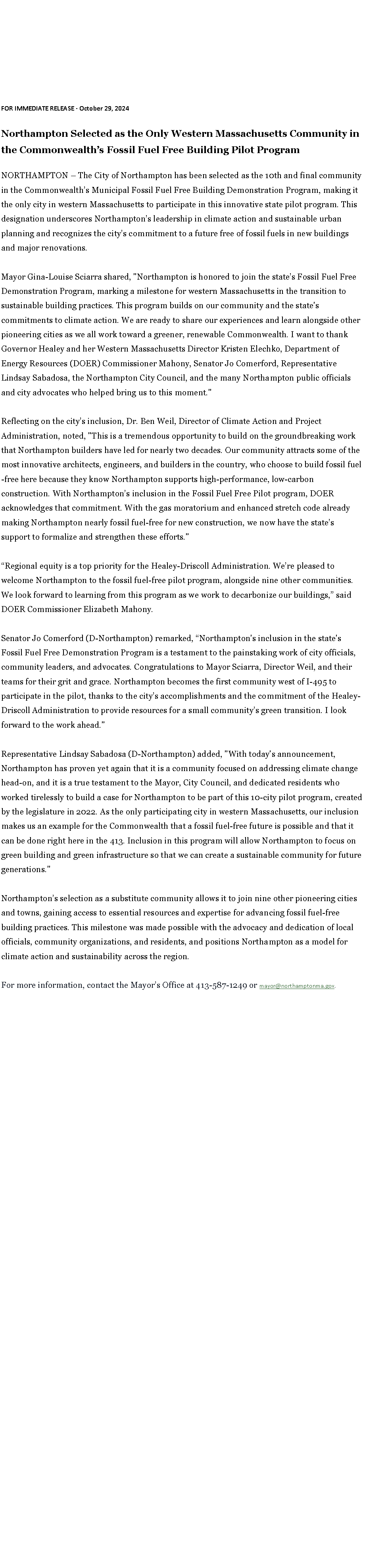 Text Box: FOR IMMEDIATE RELEASE - October 29, 2024&nbsp;Northampton Selected as the Only Western Massachusetts Community in the Commonwealth�s Fossil Fuel Free Building Pilot Program&nbsp;NORTHAMPTON � The City of Northampton has been selected as the 10th and final community in the Commonwealth�s Municipal Fossil Fuel Free Building Demonstration Program, making it the only city in western Massachusetts to participate in this innovative state pilot program. This designation underscores Northampton�s leadership in climate action and sustainable urban planning and recognizes the city�s commitment to a future free of fossil fuels in new buildings and major renovations.&nbsp;Mayor Gina-Louise Sciarra shared, "Northampton is honored to join the state�s Fossil Fuel Free Demonstration Program, marking a milestone for western Massachusetts in the transition to sustainable building practices. This program builds on our community and the state's commitments to climate action. We are ready to share our experiences and learn alongside other pioneering cities as we all work toward a greener, renewable Commonwealth. I want to thank Governor Healey and her Western Massachusetts Director Kristen Elechko, Department of Energy Resources (DOER) Commissioner Mahony, Senator Jo Comerford, Representative Lindsay Sabadosa, the Northampton City Council, and the many Northampton public officials and city advocates who helped bring us to this moment."&nbsp;Reflecting on the city�s inclusion, Dr. Ben Weil, Director of Climate Action and Project Administration, noted, "This is a tremendous opportunity to build on the groundbreaking work that Northampton builders have led for nearly two decades. Our community attracts some of the most innovative architects, engineers, and builders in the country, who choose to build fossil fuel-free here because they know Northampton supports high-performance, low-carbon construction. With Northampton�s inclusion in the Fossil Fuel Free Pilot program, DOER acknowledges that commitment. With the gas moratorium and enhanced stretch code already making Northampton nearly fossil fuel-free for new construction, we now have the state�s support to formalize and strengthen these efforts."&nbsp;�Regional equity is a top priority for the Healey-Driscoll Administration. We�re pleased to welcome Northampton to the fossil fuel-free pilot program, alongside nine other communities. We look forward to learning from this program as we work to decarbonize our buildings,� said DOER Commissioner Elizabeth Mahony.&nbsp;Senator Jo Comerford (D-Northampton) remarked, �Northampton's inclusion in the state's Fossil Fuel Free Demonstration Program is a testament to the painstaking work of city officials, community leaders, and advocates. Congratulations to Mayor Sciarra, Director Weil, and their teams for their grit and grace. Northampton becomes the first community west of I-495 to participate in the pilot, thanks to the city�s accomplishments and the commitment of the Healey-Driscoll Administration to provide resources for a small community�s green transition. I look forward to the work ahead."&nbsp;Representative Lindsay Sabadosa (D-Northampton) added, "With today's announcement, Northampton has proven yet again that it is a community focused on addressing climate change head-on, and it is a true testament to the Mayor, City Council, and dedicated residents who worked tirelessly to build a case for Northampton to be part of this 10-city pilot program, created by the legislature in 2022. As the only participating city in western Massachusetts, our inclusion makes us an example for the Commonwealth that a fossil fuel-free future is possible and that it can be done right here in the 413. Inclusion in this program will allow Northampton to focus on green building and green infrastructure so that we can create a sustainable community for future generations."&nbsp;Northampton�s selection as a substitute community allows it to join nine other pioneering cities and towns, gaining access to essential resources and expertise for advancing fossil fuel-free building practices. This milestone was made possible with the advocacy and dedication of local officials, community organizations, and residents, and positions Northampton as a model for climate action and sustainability across the region.&nbsp;For more information, contact the Mayor�s Office at 413-587-1249 or&nbsp;mayor@northamptonma.gov. 