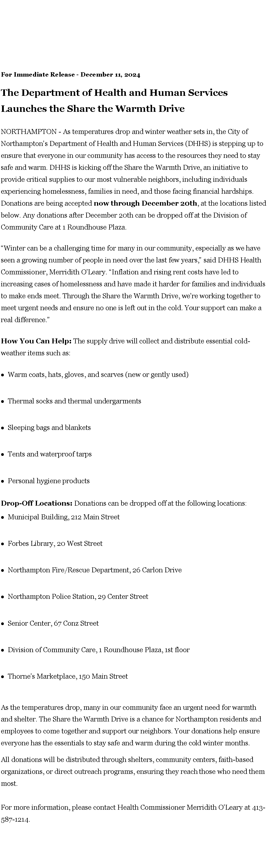 Text Box: For Immediate Release - December 11, 2024The Department of Health and Human Services Launches the Share the Warmth DriveNORTHAMPTON - As temperatures drop and winter weather sets in, the City of Northampton�s Department of Health and Human Services (DHHS) is stepping up to ensure that everyone in our community has access to the resources they need to stay safe and warm. DHHS is kicking off the Share the Warmth Drive, an initiative to provide critical supplies to our most vulnerable neighbors, including individuals experiencing homelessness, families in need, and those facing financial hardships. Donations are being accepted&nbsp;now through December 20th, at the locations listed below. Any donations after December 20th can be dropped off at the Division of Community Care at 1 Roundhouse Plaza.�Winter can be a challenging time for many in our community, especially as we have seen a growing number of people in need over the last few years,� said DHHS Health Commissioner, Merridith O�Leary. �Inflation and rising rent costs have led to increasing cases of homelessness and have made it harder for families and individuals to make ends meet. Through the Share the Warmth Drive, we�re working together to meet urgent needs and ensure no one is left out in the cold. Your support can make a real difference.�How You Can Help:&nbsp;The supply drive will collect and distribute essential cold-weather items such as:Warm coats, hats, gloves, and scarves (new or gently used)Thermal socks and thermal undergarmentsSleeping bags and blanketsTents and waterproof tarpsPersonal hygiene productsDrop-Off Locations:&nbsp;Donations can be dropped off at the following locations:Municipal Building, 212 Main Street&nbsp;Forbes Library, 20 West StreetNorthampton Fire/Rescue Department, 26 Carlon DriveNorthampton Police Station, 29 Center StreetSenior Center, 67 Conz StreetDivision of Community Care, 1 Roundhouse Plaza, 1st floorThorne�s Marketplace, 150 Main StreetAs the temperatures drop, many in our community face an urgent need for warmth and shelter. The Share the Warmth Drive is a chance for Northampton residents and employees to come together and support our neighbors. Your donations help ensure everyone has the essentials to stay safe and warm during the cold winter months.All donations will be distributed through shelters, community centers, faith-based organizations, or direct outreach programs, ensuring they reach those who need them most.
For more information, please contact Health Commissioner Merridith O�Leary at 413-587-1214.