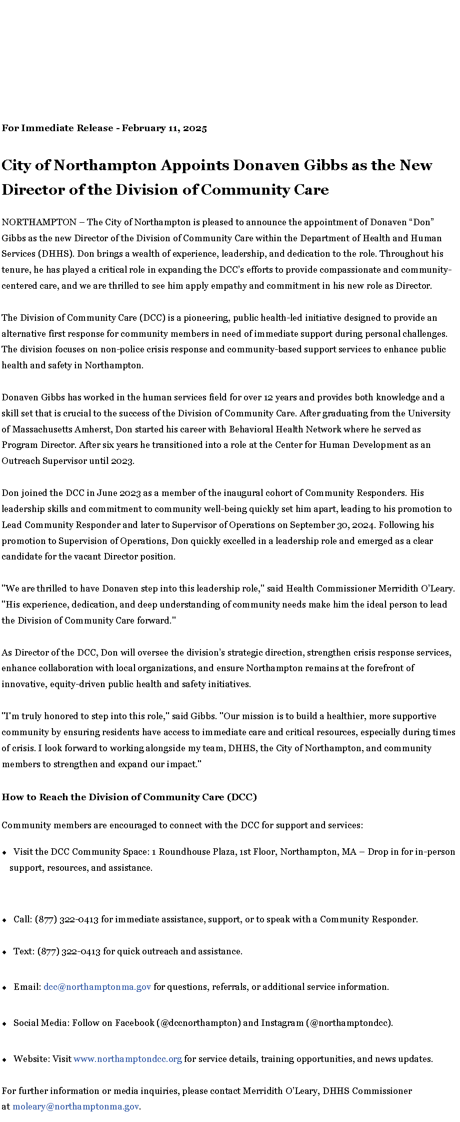 Text Box: For Immediate Release - February 11, 2025City of Northampton Appoints Donaven Gibbs as the New Director of the Division of Community CareNORTHAMPTON � The City of Northampton is pleased to announce the appointment of Donaven �Don� Gibbs as the new Director of the Division of Community Care within the Department of Health and Human Services (DHHS). Don brings a wealth of experience, leadership, and dedication to the role. Throughout his tenure, he has played a critical role in expanding the DCC�s efforts to provide compassionate and community-centered care, and we are thrilled to see him apply empathy and commitment in his new role as Director.&nbsp;The Division of Community Care (DCC) is a pioneering, public health-led initiative designed to provide an alternative first response for community members in need of immediate support during personal challenges. The division focuses on non-police crisis response and community-based support services to enhance public health and safety in Northampton.Donaven Gibbs has worked in the human services field for over 12 years and provides both knowledge and a skill set that is crucial to the success of the Division of Community Care. After graduating from the University of Massachusetts Amherst, Don started his career with Behavioral Health Network where he served as Program Director. After six years he transitioned into a role at the Center for Human Development as an Outreach Supervisor until 2023.Don joined the DCC in June 2023 as a member of the inaugural cohort of Community Responders. His leadership skills and commitment to community well-being quickly set him apart, leading to his promotion to Lead Community Responder and later to Supervisor of Operations on September 30, 2024. Following his promotion to Supervision of Operations, Don quickly excelled in a leadership role and emerged as a clear candidate for the vacant Director position.&nbsp;"We are thrilled to have Donaven step into this leadership role," said Health Commissioner Merridith O�Leary. "His experience, dedication, and deep understanding of community needs make him the ideal person to lead the Division of Community Care forward."As Director of the DCC, Don will oversee the division�s strategic direction, strengthen crisis response services, enhance collaboration with local organizations, and ensure Northampton remains at the forefront of innovative, equity-driven public health and safety initiatives."I'm truly honored to step into this role," said Gibbs. "Our mission is to build a healthier, more supportive community by ensuring residents have access to immediate care and critical resources, especially during times of crisis. I look forward to working alongside my team, DHHS, the City of Northampton, and community members to strengthen and expand our impact."How to Reach the Division of Community Care (DCC)Community members are encouraged to connect with the DCC for support and services:Visit the DCC Community Space: 1 Roundhouse Plaza, 1st Floor, Northampton, MA � Drop in for in-person support, resources, and assistance.Call: (877) 322-0413 for immediate assistance, support, or to speak with a Community Responder.Text: (877) 322-0413 for quick outreach and assistance.Email: dcc@northamptonma.gov for questions, referrals, or additional service information.Social Media: Follow on Facebook (@dccnorthampton) and Instagram (@northamptondcc).Website: Visit www.northamptondcc.org for service details, training opportunities, and news updates.For further information or media inquiries, please contact Merridith O�Leary, DHHS Commissioner at&nbsp;moleary@northamptonma.gov.