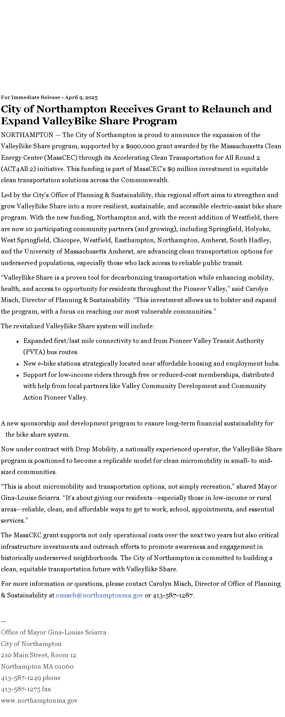 Text Box: For Immediate Release - April 9, 2025City of Northampton Receives Grant to Relaunch and Expand ValleyBike Share ProgramNORTHAMPTON � The City of Northampton is proud to announce the expansion of the ValleyBike Share program, supported by a $990,000 grant awarded by the Massachusetts Clean Energy Center (MassCEC) through its&nbsp;Accelerating Clean Transportation for All Round 2 (ACT4All&nbsp;2)&nbsp;initiative. This funding is part of MassCEC�s $9 million investment in equitable clean transportation solutions across the Commonwealth.Led by the City�s Office of Planning & Sustainability, this regional effort aims to strengthen and grow ValleyBike Share into a more resilient, sustainable, and accessible electric-assist bike share program. With the new funding, Northampton and, with the recent addition of Westfield, there are now 10 participating community partners (and growing), including Springfield, Holyoke, West Springfield, Chicopee, Westfield, Easthampton, Northampton, Amherst, South Hadley, and the University of Massachusetts Amherst, are advancing clean transportation options for underserved populations, especially those who lack access to reliable public transit.�ValleyBike Share is a proven tool for decarbonizing transportation while enhancing mobility, health, and access to opportunity for residents throughout the Pioneer Valley,� said Carolyn Misch, Director of Planning & Sustainability. �This investment allows us to bolster and expand the program, with a focus on reaching our most vulnerable communities.�The revitalized ValleyBike Share system will include:Expanded first/last mile connectivity to and from Pioneer Valley Transit Authority (PVTA) bus routes.New e-bike stations strategically located near affordable housing and employment hubs.Support for low-income riders through free or reduced-cost memberships, distributed with help from local partners like Valley Community Development and Community Action Pioneer Valley.A new sponsorship and development program to ensure long-term financial sustainability for the bike share system.Now under contract with Drop Mobility, a nationally experienced operator, the ValleyBike Share program is positioned to become a replicable model for clean micromobility in small- to mid-sized communities.�This is about micromobility and transportation options, not simply recreation,� shared Mayor Gina-Louise Sciarra. �It�s about giving our residents�especially those in low-income or rural areas�reliable, clean, and affordable ways to get to work, school, appointments, and essential services.�The MassCEC grant supports not only operational costs over the next two years but also critical infrastructure investments and outreach efforts to promote awareness and engagement in historically underserved neighborhoods. The City of Northampton is committed to building a clean, equitable transportation future with ValleyBike Share.For more information or questions, please contact Carolyn Misch, Director of Office of Planning & Sustainability at&nbsp;cmisch@northamptonma.gov&nbsp;or 413-587-1287.&nbsp;--Office of Mayor Gina-Louise SciarraCity of Northampton210 Main Street, Room 12
Northampton MA 01060
413-587-1249 phone413-587-1275 faxwww.northamptonma.gov