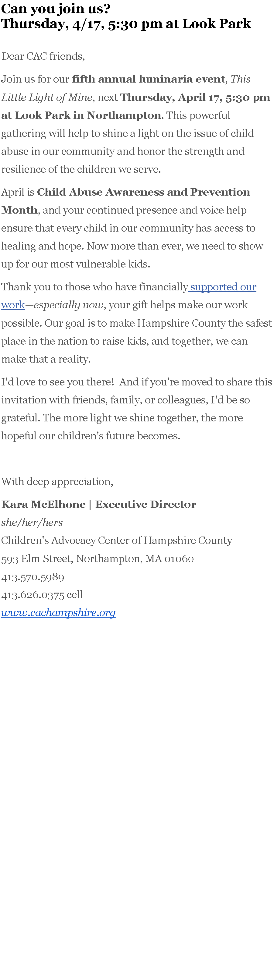 Text Box: Can you join us? Thursday, 4/17, 5:30 pm at Look Park

Dear CAC friends,&nbsp;Join us for our&nbsp;fifth annual luminaria event,&nbsp;This Little Light of Mine, next&nbsp;Thursday, April 17, 5:30 pm at Look Park in Northampton. This powerful gathering will help to shine a light on the issue of child abuse in our community and honor the strength and resilience of the children we serve.April is&nbsp;Child Abuse Awareness and Prevention Month, and your continued presence and voice help ensure that every child in our community has access to healing and hope. Now more than ever, we need to show up for our most vulnerable kids.Thank you to those who have financially&nbsp;supported our work�especially now, your gift helps make our work possible. Our goal is to make Hampshire County the safest place in the nation to raise kids, and together, we can make that a reality.I'd love to see you there!&nbsp; And if you�re moved to share this invitation with friends, family, or colleagues, I'd be so grateful. The more light we shine together, the more hopeful our children's future becomes.&nbsp;With deep appreciation,Kara McElhone | Executive Director&nbsp; &nbsp;&nbsp;she/her/hersChildren's Advocacy Center of Hampshire County593 Elm Street,&nbsp;Northampton, MA 01060413.570.5989&nbsp;413.626.0375 cellwww.cachampshire.org