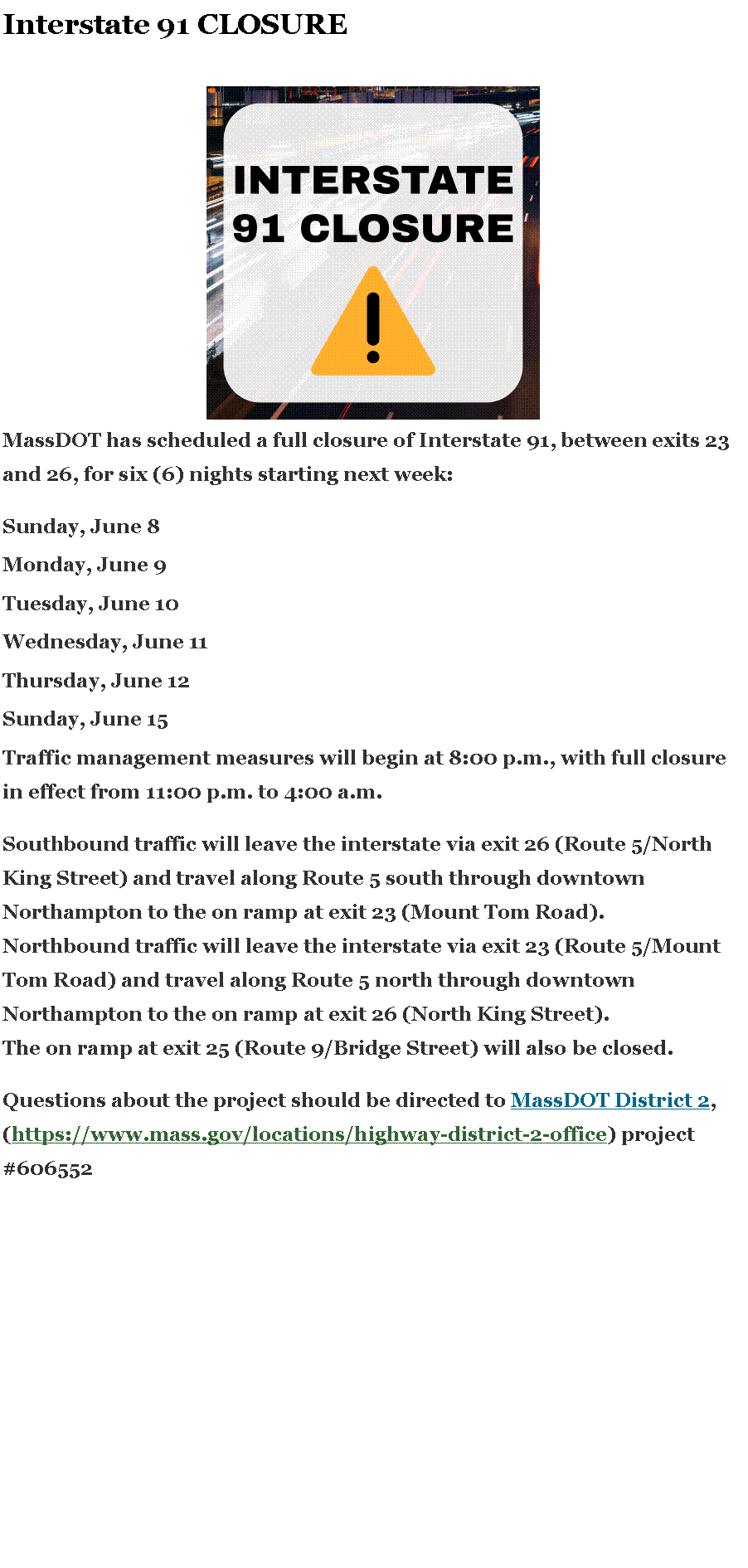 Text Box: Interstate 91 CLOSURE￼MassDOT has scheduled a full closure of Interstate 91, between exits 23 and 26, for six (6) nights starting next week:Sunday, June 8Monday, June 9Tuesday, June 10Wednesday, June 11Thursday, June 12Sunday, June 15Traffic management measures will begin at 8:00 p.m., with full closure in effect from 11:00 p.m. to 4:00 a.m.Southbound&nbsp;traffic will leave the interstate via exit 26 (Route 5/North King Street) and travel along Route 5 south through downtown Northampton to the on ramp at exit 23 (Mount Tom Road).Northbound&nbsp;traffic will leave the interstate via exit 23 (Route 5/Mount Tom Road) and travel along Route 5 north through downtown Northampton to the on ramp at exit 26 (North King Street).The on ramp at exit 25 (Route 9/Bridge Street) will also be closed.Questions about the project should be directed to&nbsp;MassDOT District 2, (https://www.mass.gov/locations/highway-district-2-office) project #606552