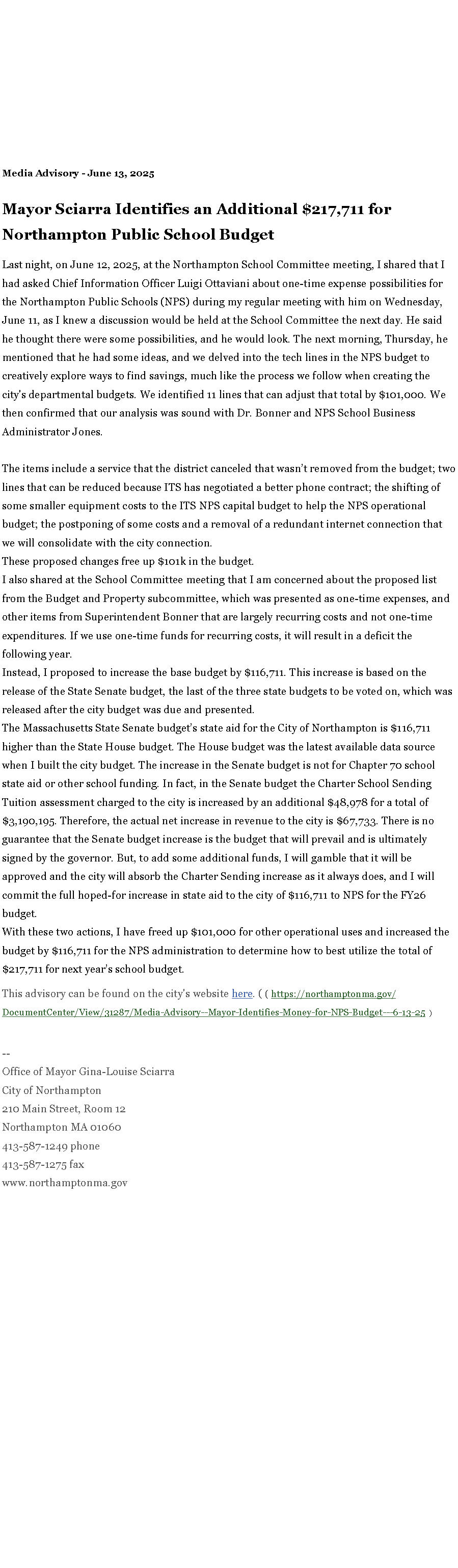 Text Box: Media Advisory - June 13, 2025&nbsp;Mayor Sciarra Identifies an Additional $217,711 for Northampton Public School BudgetLast night, on June 12, 2025, at the Northampton School Committee meeting, I shared that I had asked Chief Information Officer Luigi Ottaviani about one-time expense possibilities for the Northampton Public Schools (NPS) during my regular meeting with him on Wednesday, June 11, as I knew a discussion would be held at the School Committee the next day. He said he thought there were some possibilities, and he would look. The next morning, Thursday, he mentioned that he had some ideas, and we delved into the tech lines in the NPS budget to creatively explore ways to find savings, much like the process we follow when creating the city's departmental budgets. We identified 11 lines that can adjust that total by $101,000. We then confirmed that our analysis was sound with Dr. Bonner and NPS School Business Administrator Jones.&nbsp;The items include a service that the district canceled that wasn�t removed from the budget; two lines that can be reduced because ITS has negotiated a better phone contract; the shifting of some smaller equipment costs to the ITS NPS capital budget to help the NPS operational budget; the postponing of some costs and a removal of a redundant internet connection that we will consolidate with the city connection.&nbsp;These proposed changes free up $101k in the budget.&nbsp;I also shared at the School Committee meeting that I am concerned about the proposed list from the Budget and Property subcommittee, which was presented as one-time expenses, and other items from Superintendent Bonner that are largely recurring costs and not one-time expenditures. If we use one-time funds for recurring costs, it will result in a deficit the following year.&nbsp;&nbsp;Instead, I proposed to increase the base budget by $116,711. This increase is based on the release of the State Senate&nbsp;budget, the last of the three state budgets to be voted on, which was released after the city budget was due and presented.&nbsp;The Massachusetts State Senate budget�s state aid for the City of Northampton is $116,711 higher than the State House budget. The House budget was the latest available data source when I built the city budget. The increase in the Senate budget is not for Chapter 70 school state aid or other school funding. In fact, in the Senate budget the Charter School Sending Tuition assessment charged to the city is increased by an additional $48,978 for a total of $3,190,195. Therefore, the actual net increase in revenue to the city is $67,733. There is no guarantee that the Senate budget increase is the budget that will prevail and is ultimately signed by the governor. But, to add some additional funds, I will gamble that it will be approved and the city will absorb the Charter Sending increase as it always does, and I will commit the full hoped-for increase in state aid to the city of $116,711 to NPS for the FY26 budget.With these two actions, I have freed up $101,000 for other operational uses and increased the budget by $116,711 for the NPS administration to determine how to best utilize the total of $217,711 for next year�s school budget.This advisory can be found on the city's website&nbsp;here. ( ( https://northamptonma.gov/DocumentCenter/View/31287/Media-Advisory--Mayor-Identifies-Money-for-NPS-Budget---6-13-25  )&nbsp;--Office of Mayor Gina-Louise SciarraCity of Northampton210 Main Street, Room 12
Northampton MA 01060
413-587-1249 phone413-587-1275 faxwww.northamptonma.gov