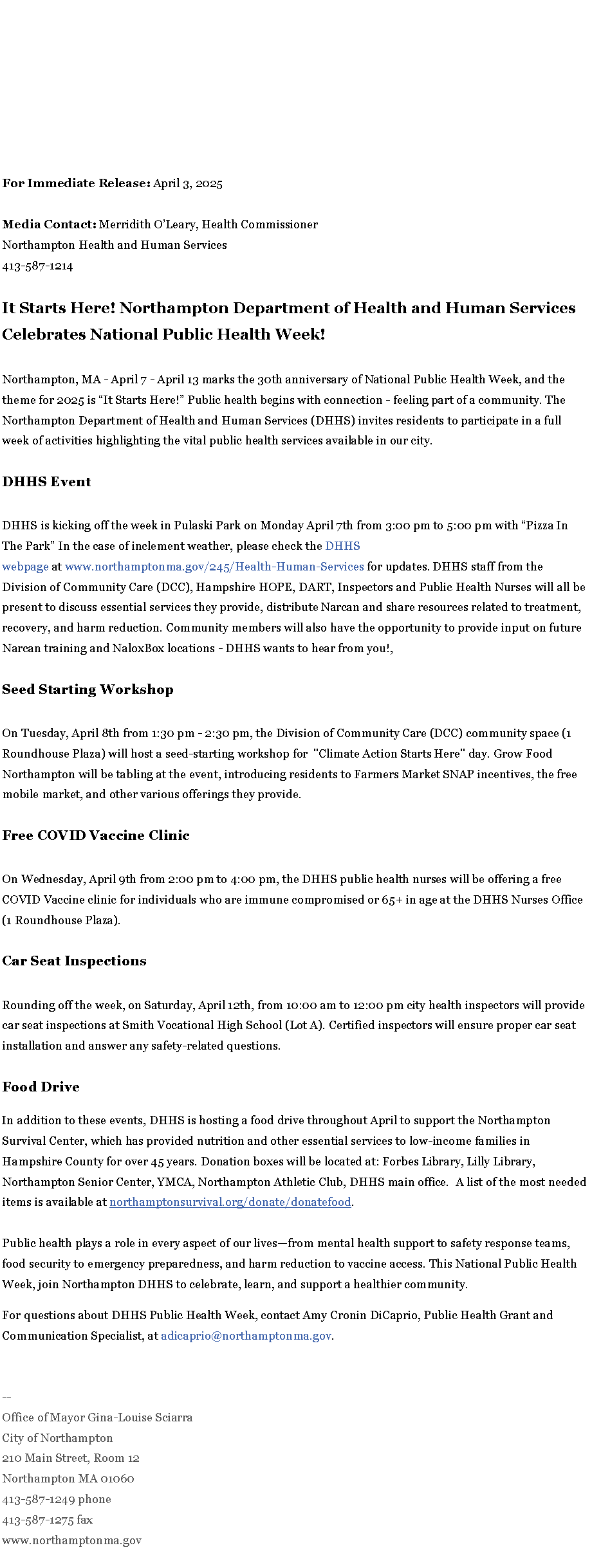 Text Box: For Immediate Release:&nbsp;April 3, 2025Media Contact:&nbsp;Merridith O�Leary, Health CommissionerNorthampton Health and Human Services413-587-1214It Starts Here! Northampton Department of Health and Human Services Celebrates National Public Health Week!Northampton, MA - April 7 - April 13 marks the 30th anniversary of National Public Health Week, and the theme for 2025 is �It Starts Here!� Public health begins with connection - feeling part of a community. The Northampton Department of Health and Human Services (DHHS) invites residents to participate in a full week of activities highlighting the vital public health services available in our city.&nbsp;DHHS EventDHHS is kicking off the week in Pulaski Park on Monday April 7th from 3:00 pm to 5:00 pm with �Pizza In The Park� In the case of inclement weather, please check the&nbsp;DHHS webpage&nbsp;at&nbsp;www.northamptonma.gov/245/Health-Human-Services&nbsp;for updates. DHHS staff from the Division of Community Care (DCC), Hampshire HOPE, DART, Inspectors and Public Health Nurses will all be present to discuss essential services they provide, distribute Narcan and share resources related to treatment, recovery, and harm reduction. Community members will also have the opportunity to provide input on future Narcan training and NaloxBox locations - DHHS wants to hear from you!,&nbsp;Seed Starting Workshop&nbsp;On Tuesday, April 8th from 1:30 pm - 2:30 pm, the Division of Community Care (DCC) community space (1 Roundhouse Plaza) will host a seed-starting workshop for&nbsp; "Climate Action Starts Here" day. Grow Food Northampton will be tabling at the event, introducing residents to Farmers Market SNAP incentives, the free mobile market, and other various offerings they provide.&nbsp;Free COVID Vaccine ClinicOn Wednesday, April 9th from 2:00 pm to 4:00 pm, the DHHS public health nurses will be offering a free COVID Vaccine clinic for individuals who are immune compromised or 65+ in age at the DHHS Nurses Office (1 Roundhouse Plaza).Car Seat InspectionsRounding off the week, on Saturday, April 12th, from 10:00 am to 12:00 pm city health inspectors will provide car seat inspections at Smith Vocational High School (Lot A). Certified inspectors will ensure proper car seat installation and answer any safety-related questions.&nbsp;Food DriveIn addition to these events, DHHS is hosting a food drive throughout April to support the Northampton Survival Center, which has provided nutrition and other essential services to low-income families in Hampshire County for over 45 years. Donation boxes will be located at: Forbes Library, Lilly Library, Northampton Senior Center, YMCA, Northampton Athletic Club, DHHS main office.&nbsp; A list of the most needed items is available at&nbsp;northamptonsurvival.org/donate/donatefood.&nbsp;Public health plays a role in every aspect of our lives�from mental health support to safety response teams, food security to emergency preparedness, and harm reduction to vaccine access. This National Public Health Week, join Northampton DHHS to celebrate, learn, and support a healthier community.For questions about DHHS Public Health Week, contact Amy Cronin DiCaprio, Public Health Grant and Communication Specialist, at&nbsp;adicaprio@northamptonma.gov.&nbsp;&nbsp;--Office of Mayor Gina-Louise SciarraCity of Northampton210 Main Street, Room 12
Northampton MA 01060
413-587-1249 phone413-587-1275 faxwww.northamptonma.gov