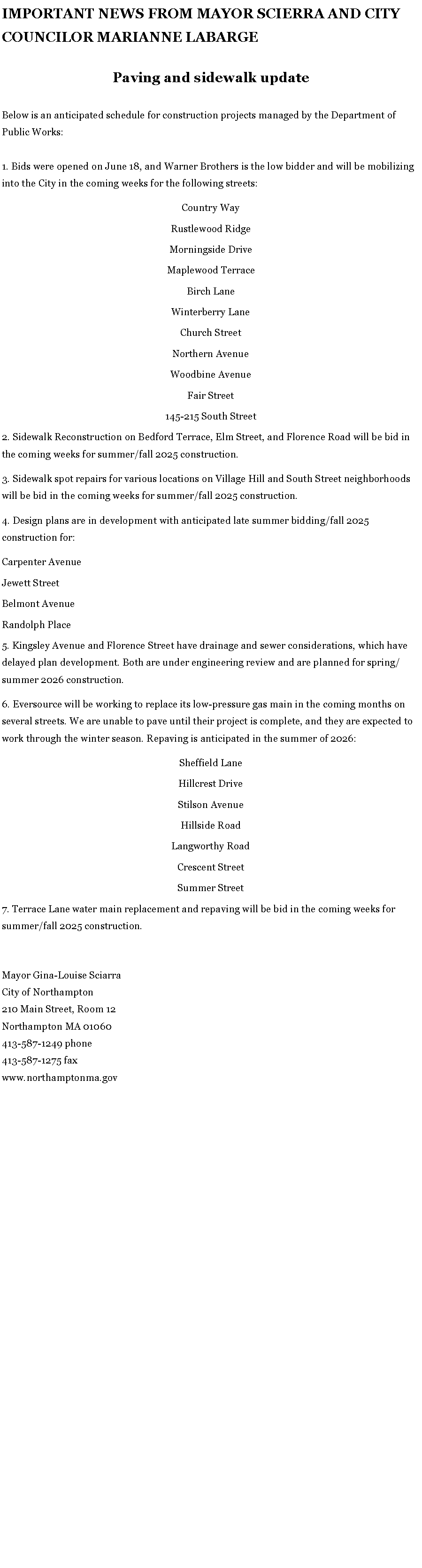 Text Box: IMPORTANT NEWS FROM MAYOR SCIERRA AND CITY COUNCILOR MARIANNE LABARGEPaving and sidewalk update
Below is an anticipated schedule for construction projects managed by the Department of Public Works:&nbsp;1. Bids were opened on June 18, and Warner Brothers is the low bidder and will be mobilizing into the City in the coming weeks for the following streets:Country WayRustlewood RidgeMorningside DriveMaplewood TerraceBirch LaneWinterberry LaneChurch StreetNorthern AvenueWoodbine AvenueFair Street145-215 South Street2. Sidewalk Reconstruction on Bedford Terrace, Elm Street, and Florence Road will be bid in the coming weeks for summer/fall 2025 construction.3. Sidewalk spot repairs for various locations on Village Hill and South Street neighborhoods will be bid in the coming weeks for summer/fall 2025 construction.4. Design plans are in development with anticipated late summer bidding/fall 2025 construction for:Carpenter AvenueJewett StreetBelmont AvenueRandolph Place5. Kingsley Avenue and Florence Street have drainage and sewer considerations, which have delayed plan development. Both are under engineering review and are planned for spring/summer 2026 construction.6. Eversource will be working to replace its low-pressure gas main in the coming months on several streets. We are unable to pave until their project is complete, and they are expected to work through the winter season. Repaving is anticipated in the summer of 2026:Sheffield LaneHillcrest DriveStilson AvenueHillside RoadLangworthy RoadCrescent StreetSummer Street7. Terrace Lane water main replacement and repaving will be bid in the coming weeks for summer/fall 2025 construction.&nbsp;Mayor Gina-Louise SciarraCity of Northampton210 Main Street, Room 12
Northampton MA 01060
413-587-1249 phone413-587-1275 faxwww.northamptonma.gov