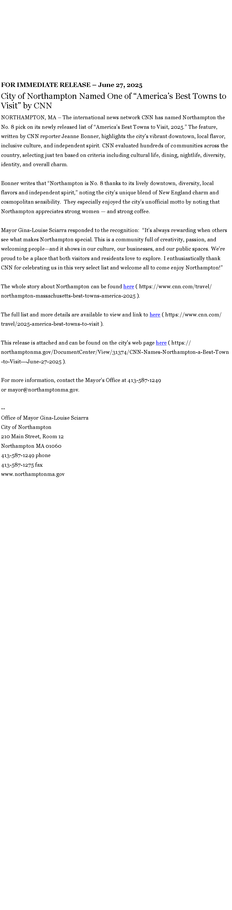 Text Box: FOR IMMEDIATE RELEASE � June 27, 2025City of Northampton Named One of&nbsp;�America�s Best Towns to Visit� by CNNNORTHAMPTON, MA � The international news network CNN has named Northampton the No. 8 pick on its newly released list of �America�s Best Towns to Visit, 2025.� The feature, written by CNN reporter Jeanne Bonner, highlights the city's vibrant downtown, local flavor, inclusive culture, and independent spirit. CNN evaluated hundreds of communities across the country, selecting just ten based on criteria including cultural life, dining, nightlife, diversity, identity, and overall charm.Bonner writes that �Northampton is No. 8 thanks to its lively downtown, diversity, local flavors and independent spirit,� noting the city�s unique blend of New England charm and cosmopolitan sensibility.&nbsp; They especially enjoyed the city�s unofficial motto by noting that Northampton appreciates strong women � and strong coffee.Mayor Gina-Louise Sciarra responded to the recognition:&nbsp; �It�s always rewarding when others see what makes Northampton special. This is a community full of creativity, passion, and welcoming people�and it shows in our culture, our businesses, and our public spaces. We�re proud to be a place that both visitors and residents love to explore. I enthusiastically thank CNN for celebrating us in this very select list and welcome all to come enjoy Northampton!�The whole story about Northampton can be found&nbsp;here ( https://www.cnn.com/travel/northampton-massachusetts-best-towns-america-2025 ).&nbsp;&nbsp;The full list and more details are available to view and link to&nbsp;here ( https://www.cnn.com/travel/2025-america-best-towns-to-visit ).&nbsp;&nbsp;This release is attached and can be found on the city's web page&nbsp;here ( https://northamptonma.gov/DocumentCenter/View/31374/CNN-Names-Northampton-a-Best-Town-to-Visit---June-27-2025 ).For more information, contact the Mayor�s Office at 413-587-1249 or&nbsp;mayor@northamptonma.gov.&nbsp;--Office of Mayor Gina-Louise SciarraCity of Northampton210 Main Street, Room 12
Northampton MA 01060
413-587-1249 phone413-587-1275 faxwww.northamptonma.gov