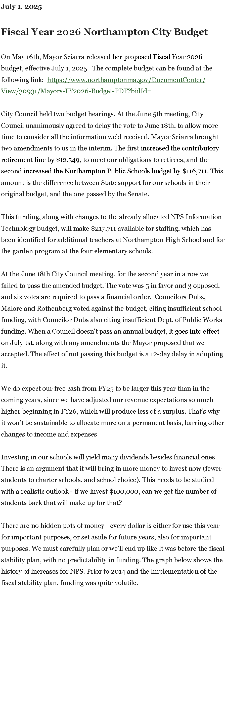 Text Box: July 1, 2025Fiscal Year 2026 Northampton City Budget

On May 16th, Mayor Sciarra released&nbsp;her proposed Fiscal Year 2026 budget, effective July 1, 2025.  The complete budget can be found at the following link:  https://www.northamptonma.gov/DocumentCenter/View/30931/Mayors-FY2026-Budget-PDF?bidId= City Council held two budget hearings. At the June 5th meeting, City Council unanimously agreed to delay the vote to June 18th, to allow more time to consider all the information we'd received.&nbsp;Mayor Sciarra brought two amendments to us in the interim. The first&nbsp;increased the contributory retirement line by&nbsp;$12,549, to meet our obligations to retirees, and the second&nbsp;increased the Northampton Public Schools budget by&nbsp;$116,711. This amount is the difference between State support for our schools in their original budget, and the one passed by the Senate.&nbsp;This funding, along with changes to the already allocated NPS Information Technology budget, will make $217,711 available for staffing, which has been identified for additional teachers at Northampton High School and for the garden program at the four elementary schools.At the June 18th City Council meeting, for the second year in a row we failed to pass the amended budget. The vote was 5 in favor and 3 opposed, and six votes are required to pass a financial order.  Councilors Dubs, Maiore and Rothenberg voted against the budget, citing insufficient school funding, with Councilor Dubs also citing insufficient Dept. of Public Works funding. When a Council doesn't pass an annual budget, it&nbsp;goes into effect on&nbsp;July 1st, along with any amendments the Mayor proposed that we accepted. The effect of not passing this budget is a 12-day delay in adopting it.

We do expect our free cash from FY25 to be larger this year than in the coming years, since we have adjusted our revenue expectations so much higher beginning in FY26, which will produce less of a surplus. That�s why it won�t be sustainable to allocate more on a permanent basis, barring other changes to income and expenses.

Investing in our schools will yield many dividends besides financial ones. There is an argument that it will bring in more money to invest now (fewer students to charter schools, and school choice). This needs to be studied with a realistic outlook - if we invest $100,000, can we get the number of students back that will make up for that?

There are&nbsp;no hidden pots of money&nbsp;- every dollar is either for use this year for important purposes, or set aside for future years, also for important purposes. We must carefully plan or we'll end up like it was before the fiscal stability plan, with no predictability in funding. The graph below shows the history of increases for NPS. Prior to 2014 and the implementation of the fiscal stability plan, funding was quite volatile.