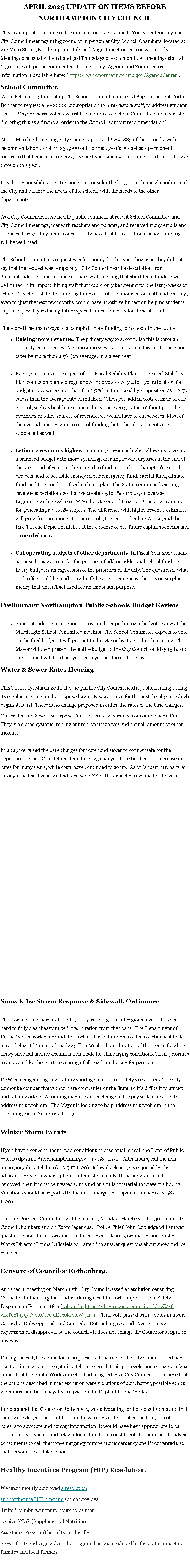 Text Box: APRIL 2025 UPDATE ON ITEMS BEFORE  NORTHAMPTON CITY COUNCIL
This is an update on some of the items before City Council.  You can attend regular City Council meetings using zoom, or in person at City Council Chambers, located at 212 Main Street, Northampton.  July and August meetings are on Zoom only. Meetings are usually the 1st and 3rd Thursdays of each month. All&nbsp;meetings start at 6:30 pm, with public comment at the beginning. Agenda and Zoom access information is available here: (https://www.northamptonma.gov/AgendaCenter )School Committee&nbsp;At its February 13th meeting The School Committee directed Superintendent Portia Bonner to request a $600,000 appropriation to hire/restore staff, to address student needs.  Mayor Sciarra voted against the motion as a School Committee member; she did bring this as a financial order to the Council �without recommendation�. At our March 6th meeting,&nbsp;City Council approved $294,883 of these funds, with a recommendation to roll in $50,000 of it for next year's budget as a permanent increase (that translates to $200,000 next year since we are three-quarters of the way through this year). It is the responsibility of City Council to consider the long term financial condition of the City and balance the needs of the schools with the needs of the other departments. As a City Councilor, I listened to public comment at recent School Committee and City Council meetings, met with teachers and parents, and received many emails and phone calls regarding many concerns. I believe that this additional school funding will be well used. The School Committee�s request was for money for this year; however, they did not say that the request was temporary.  City Council heard a description from Superintendent Bonner at our February 20th meeting that short term funding would be limited in its impact, hiring staff that would only be present for the last 9 weeks of school.  Teachers state that funding tutors and interventionists for math and reading, even for just the next few months, would have a positive impact on helping students improve, possibly reducing future special education costs for these students. There are three main ways to accomplish more funding for schools in the future:Raising more revenue.&nbsp; The primary way to accomplish this is through property tax increases. A&nbsp;Proposition 2 � override&nbsp;vote allows us to raise our taxes by more than 2.5% (on average) in a given year. Raising more revenue is part of our Fiscal Stability Plan.  The Fiscal Stability Plan counts on planned regular override votes every 4 to 7 years to allow for budget increases greater than the 2.5% limit imposed by Proposition 2�. 2.5% is less than the average rate of inflation. When you add in costs outside of our control, such as health insurance, the gap is even greater. Without periodic overrides or other sources of revenue, we would have to cut services. Most of the override money goes to school funding, but other departments are supported as well. Estimate revenues higher.&nbsp;Estimating revenues higher allows us to create a balanced budget with more spending, creating fewer surpluses at the end of the year. End of year surplus is used to fund most of Northampton�s capital projects, and to set aside money in our emergency fund, capital fund, climate fund, and to extend our fiscal stability plan. The State recommends setting revenue expectations so that we create a 5 to 7% surplus, on average. Beginning with Fiscal Year 2026 the Mayor and Finance Director are aiming for generating a 3 to 5% surplus. The difference with higher revenue estimates will provide more money to our schools, the Dept. of Public Works, and the Fire/Rescue Department, but at the expense of our future capital spending and reserve balances. Cut operating budgets of other departments.&nbsp;In Fiscal Year 2025, many expense lines were cut for the purpose of adding additional school funding. 
Every budget is an expression of the priorities of the City. The question is what tradeoffs should be made. Tradeoffs have consequences; there is no surplus money that doesn't get used for an important purpose. Preliminary Northampton Public Schools Budget Review. Superintendent Portia&nbsp;Bonner presented her preliminary budget review at the March 13th School Committee meeting. The School Committee expects to vote on the final budget it will present to the Mayor by its April 10th meeting. The Mayor will then present the entire budget to the City Council on May 15th, and City Council will hold budget hearings near the end of May. Water & Sewer Rates HearingThis Thursday, March 20th, at 6:40 pm the City Council held a public hearing during its regular meeting on&nbsp;the proposed water & sewer rates&nbsp;for the next fiscal year, which begins July 1st. There is no change proposed in either the rates or the base charges.&nbsp;Our&nbsp;Water&nbsp;and&nbsp;Sewer Enterprise Funds&nbsp;operate separately from our General Fund. They are closed systems, relying entirely on usage fees and a small amount of other income.In 2023 we raised the base charges for water and sewer to compensate for the departure of Coca-Cola. Other than the 2023 change, there has been no increase in rates for many years, while costs have continued to go up.  As of January 1st, halfway through the fiscal year, we had received 56% of the expected&nbsp;revenue for the year.Snow & Ice Storm Response & Sidewalk OrdinanceThe storm of February 15th - 17th, 2025 was a significant regional event. It is very hard to fully clear heavy mixed precipitation from the roads.  The Department of Public Works&nbsp;worked around the clock and used hundreds of tons of chemical to de-ice and clear 160 miles of roadway. The 30 plus hour duration of the storm, flooding, heavy snowfall and ice accumulation made for challenging conditions. Their priorities in an event like this are the clearing of all roads in the city for passage. DPW is facing an ongoing staffing shortage of approximately 20 workers. The City cannot be competitive with private companies or the State, so it�s difficult to attract and retain workers. A funding increase and a change to the pay scale is needed to address this problem.  The Mayor is looking to help address this problem in the upcoming Fiscal Year 2026 budget.Winter Storm Events: If you have a concern about road conditions, please email or call the Dept. of Public Works (dpwinfo@northamptonma.gov, 413-587-1570). After hours, call the non-emergency dispatch line (413-587-1100). Sidewalk clearing is required by the adjacent property owner 24 hours after a storm ends. If the snow/ice can�t be removed, then it must be treated with sand or similar material to prevent slipping. Violations should be reported to the non-emergency dispatch number (413-587-1100).Our City Services Committee will be meeting&nbsp;Monday, March 24, at 4:30 pm&nbsp;in City Council chambers and on Zoom (agendas).&nbsp; Police Chief John Cartledge will answer questions about the enforcement of the sidewalk clearing ordinance and Public Works Director Donna LaScaleia will attend to answer questions about snow and ice removal.Censure of Councilor Rothenberg.At a special meeting on March 12th, City Council passed&nbsp;a resolution censuring Councilor Rothenberg&nbsp;for conduct during a call to&nbsp;Northampton Public Safety Dispatch&nbsp;on February 18th (call audio https://drive.google.com/file/d/1-cZ2sf-y13ToxT1yq-O7oRGRsFdEvc0k/view?pli=1 ). That vote passed with 7 votes in favor, Councilor Dubs opposed, and Councilor Rothenberg recused. A censure is an expression of disapproval by the council -&nbsp;it does not change the Councilor�s rights in any way.During the call, the councilor misrepresented the role of the City Council, used her position in an attempt to get dispatchers to break their protocols, and repeated a false rumor&nbsp;that the Public Works director&nbsp;had resigned.&nbsp;As a City Councilor, I believe that the actions described in the resolution were violations of our charter, possible ethics violations, and had a negative impact on the Dept. of Public Works.I understand that Councilor Rothenberg was advocating for her constituents and that there were dangerous conditions in the ward. As individual councilors, one of our roles is to advocate and&nbsp;convey information. It would have been appropriate to call public safety dispatch and relay information from constituents to them, and to&nbsp;advise constituents to call the non-emergency number (or emergency one if warranted),&nbsp;so that personnel can take action.Healthy Incentives Program (HIP) Resolution.&nbsp;We&nbsp;unanimously approved&nbsp;a resolution supporting the HIP program which provides limited reimbursement to households that receive SNAP (Supplemental Nutrition Assistance Program) benefits,&nbsp;for locally grown fruits and vegetables. The program has been reduced by the State, impacting families and local farmers.