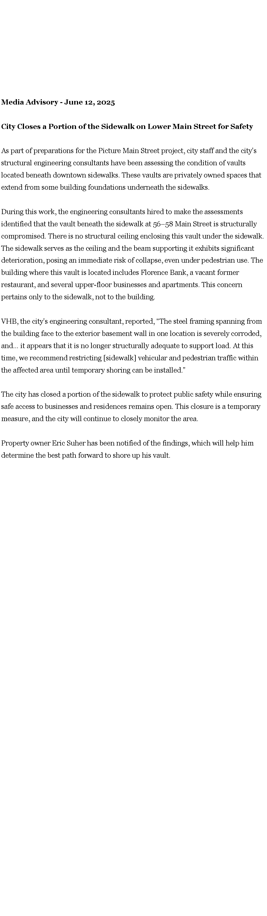 Text Box: Media Advisory - June 12, 2025 City Closes a Portion of the Sidewalk on Lower Main Street for Safety As part of preparations for the Picture Main Street project, city staff and the city�s structural engineering consultants have been assessing the condition of vaults located beneath downtown sidewalks. These vaults are privately owned spaces that extend from some building foundations underneath the sidewalks. During this work, the engineering consultants hired to make the assessments identified that the vault beneath the sidewalk at 56�58 Main Street is structurally compromised. There is no structural ceiling enclosing this vault under the sidewalk. The sidewalk serves as the ceiling and the beam supporting it exhibits significant deterioration, posing an immediate risk of collapse, even under pedestrian use. The building where this vault is located includes Florence Bank, a vacant former restaurant, and several upper-floor businesses and apartments. This concern pertains only to the sidewalk, not to the building. VHB, the city�s engineering consultant, reported, �The steel framing spanning from the building face to the exterior basement wall in one location is severely corroded, and� it appears that it is no longer structurally adequate to support load. At this time, we recommend restricting [sidewalk] vehicular and pedestrian traffic within the affected area until temporary shoring can be installed.� The city has closed a portion of the sidewalk to protect public safety while ensuring safe access to businesses and residences remains open. This closure is a temporary measure, and the city will continue to closely monitor the area. Property owner Eric Suher has been notified of the findings, which will help him determine the best path forward to shore up his vault. 