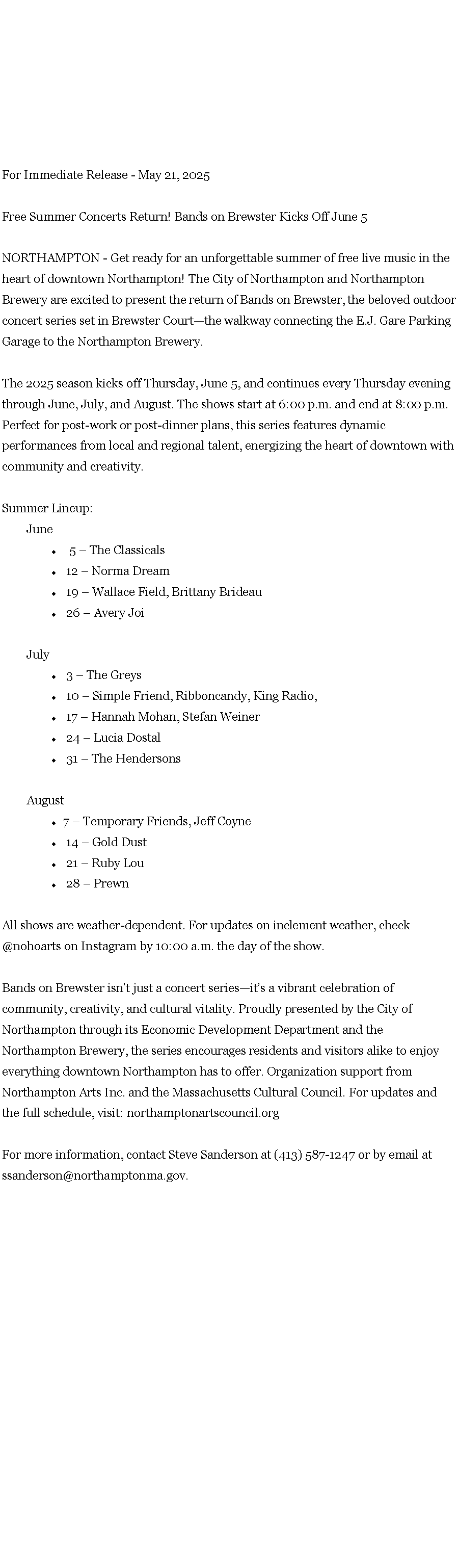 Text Box: For Immediate Release - May 21, 2025 Free Summer Concerts Return! Bands on Brewster Kicks Off June 5 NORTHAMPTON - Get ready for an unforgettable summer of free live music in the heart of downtown Northampton! The City of Northampton and Northampton Brewery are excited to present the return of Bands on Brewster, the beloved outdoor concert series set in Brewster Court�the walkway connecting the E.J. Gare Parking Garage to the Northampton Brewery. The 2025 season kicks off Thursday, June 5, and continues every Thursday evening through June, July, and August. The shows start at 6:00 p.m. and end at 8:00 p.m. Perfect for post-work or post-dinner plans, this series features dynamic performances from local and regional talent, energizing the heart of downtown with community and creativity. Summer Lineup: June   5 � The Classicals  12 � Norma Dream  19 � Wallace Field, Brittany Brideau  26 � Avery Joi July  3 � The Greys  10 � Simple Friend, Ribboncandy, King Radio,  17 � Hannah Mohan, Stefan Weiner  24 � Lucia Dostal  31 � The Hendersons August 7 � Temporary Friends, Jeff Coyne  14 � Gold Dust  21 � Ruby Lou  28 � Prewn All shows are weather-dependent. For updates on inclement weather, check @nohoarts on Instagram by 10:00 a.m. the day of the show. Bands on Brewster isn�t just a concert series�it�s a vibrant celebration of community, creativity, and cultural vitality. Proudly presented by the City of Northampton through its Economic Development Department and the Northampton Brewery, the series encourages residents and visitors alike to enjoy everything downtown Northampton has to offer. Organization support from Northampton Arts Inc. and the Massachusetts Cultural Council. For updates and the full schedule, visit: northamptonartscouncil.org For more information, contact Steve Sanderson at (413) 587-1247 or by email at ssanderson@northamptonma.gov. 