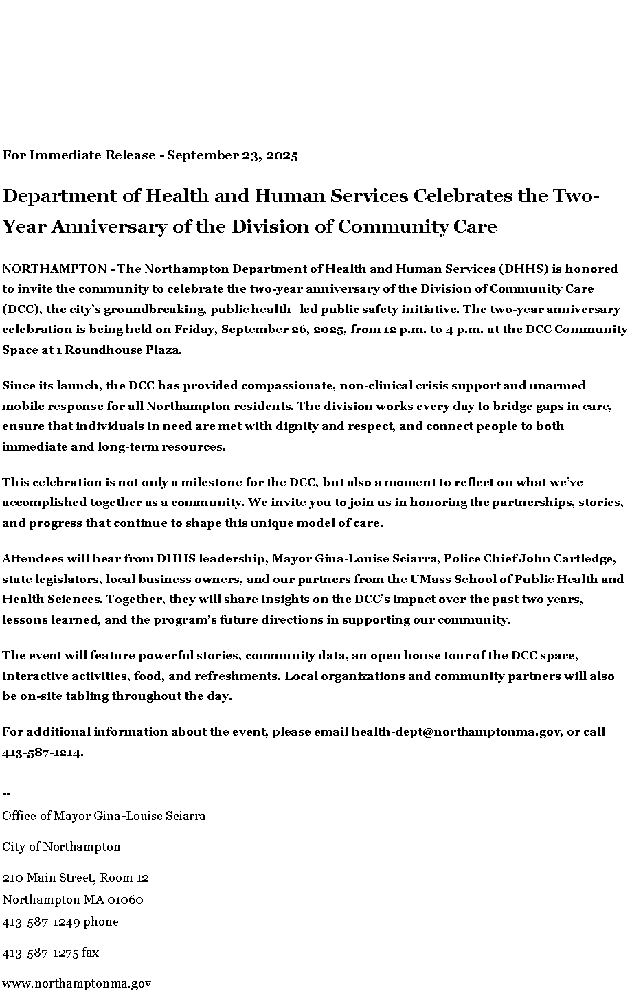 Text Box: For Immediate Release - September 23, 2025Department of Health and Human Services Celebrates the Two-Year Anniversary of the Division of Community CareNORTHAMPTON - The Northampton Department of Health and Human Services (DHHS) is honored to invite the community to celebrate the two-year anniversary of the Division of Community Care (DCC), the city�s groundbreaking, public health�led public safety initiative. The two-year anniversary celebration is being held on Friday, September 26, 2025, from 12 p.m. to 4 p.m. at the DCC Community Space at 1 Roundhouse Plaza.&nbsp;Since its launch, the DCC has provided compassionate, non-clinical crisis support and unarmed mobile response for all Northampton residents. The division works every day to bridge gaps in care, ensure that individuals in need are met with dignity and respect, and connect people to both immediate and long-term resources.&nbsp;This celebration is not only a milestone for the DCC, but also a moment to reflect on what we�ve accomplished together as a community. We invite you to join us in honoring the partnerships, stories, and progress that continue to shape this unique model of care.Attendees will hear from DHHS leadership, Mayor Gina-Louise Sciarra, Police Chief John Cartledge, state legislators, local business owners, and our partners from the UMass School of Public Health and Health Sciences. Together, they will share insights on the DCC�s impact over the past two years, lessons learned, and the program�s future directions in supporting our community.The event will feature powerful stories, community data, an open house tour of the DCC space, interactive activities, food, and refreshments. Local organizations and community partners will also be on-site tabling throughout the day.For additional information about the event, please email&nbsp;health-dept@northamptonma.gov, or call 413-587-1214.&nbsp;&nbsp;--Office of Mayor Gina-Louise SciarraCity of Northampton210 Main Street, Room 12
Northampton MA 01060
413-587-1249 phone413-587-1275 faxwww.northamptonma.gov