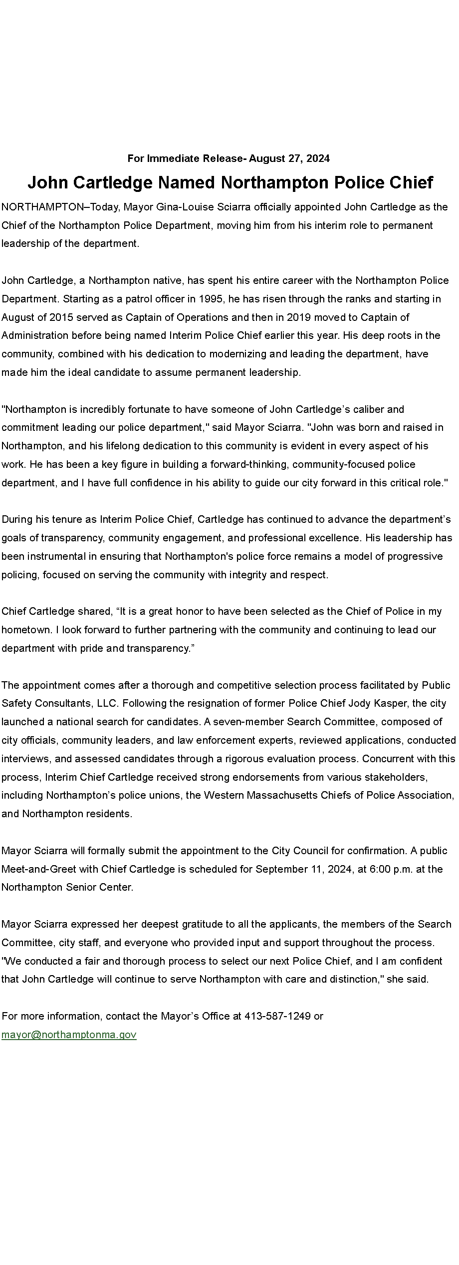 Text Box: For Immediate Release- August 27, 2024 John Cartledge Named Northampton Police ChiefNORTHAMPTON�Today, Mayor Gina-Louise Sciarra officially appointed John Cartledge as the Chief of the Northampton Police Department, moving him from his interim role to permanent leadership of the department. John Cartledge, a Northampton native, has spent his entire career with the Northampton Police Department. Starting as a patrol officer in 1995, he has risen through the ranks and starting in August of 2015 served as Captain of Operations and then in 2019 moved to Captain of Administration before being named Interim Police Chief earlier this year. His deep roots in the community, combined with his dedication to modernizing and leading the department, have made him the ideal candidate to assume permanent leadership. "Northampton is incredibly fortunate to have someone of John Cartledge�s caliber and commitment leading our police department," said Mayor Sciarra. "John was born and raised in Northampton, and his lifelong dedication to this community is evident in every aspect of his work. He has been a key figure in building a forward-thinking, community-focused police department, and I have full confidence in his ability to guide our city forward in this critical role." During his tenure as Interim Police Chief, Cartledge has continued to advance the department�s goals of transparency, community engagement, and professional excellence. His leadership has been instrumental in ensuring that Northampton's police force remains a model of progressive policing, focused on serving the community with integrity and respect. Chief Cartledge shared, �It is a great honor to have been selected as the Chief of Police in my hometown. I look forward to further partnering with the community and continuing to lead our department with pride and transparency.� The appointment comes after a thorough and competitive selection process facilitated by Public Safety Consultants, LLC. Following the resignation of former Police Chief Jody Kasper, the city launched a national search for candidates. A seven-member Search Committee, composed of city officials, community leaders, and law enforcement experts, reviewed applications, conducted interviews, and assessed candidates through a rigorous evaluation process. Concurrent with this process, Interim Chief Cartledge received strong endorsements from various stakeholders, including Northampton�s police unions, the Western Massachusetts Chiefs of Police Association, and Northampton residents. Mayor Sciarra will formally submit the appointment to the City Council for confirmation. A public Meet-and-Greet with Chief Cartledge is scheduled for September 11, 2024, at 6:00 p.m. at the Northampton Senior Center. Mayor Sciarra expressed her deepest gratitude to all the applicants, the members of the Search Committee, city staff, and everyone who provided input and support throughout the process. "We conducted a fair and thorough process to select our next Police Chief, and I am confident that John Cartledge will continue to serve Northampton with care and distinction," she said. For more information, contact the Mayor�s Office at 413-587-1249 or mayor@northamptonma.gov 