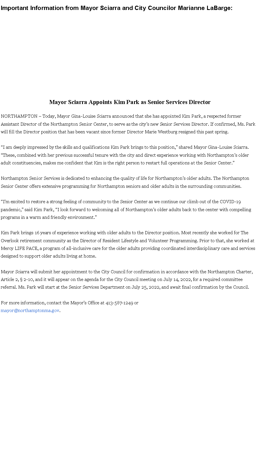Text Box: &nbsp;Important Information from Mayor Sciarra and City Councilor Marianne LaBarge: Mayor Sciarra Appoints Kim Park as Senior Services DirectorNORTHAMPTON � Today, Mayor Gina-Louise Sciarra announced that she has appointed Kim Park, a respected former Assistant Director of the Northampton Senior Center, to serve as the city�s new Senior Services Director. If confirmed, Ms. Park will fill the Director position that has been vacant since former Director Marie Westburg resigned this past spring.�I am deeply impressed by the skills and qualifications Kim Park brings to this position,� shared Mayor Gina-Louise Sciarra. �These, combined with her previous successful tenure with the city and direct experience working with Northampton�s older adult constituencies, makes me confident that Kim is the right person to restart full operations at the Senior Center.�Northampton Senior Services is dedicated to enhancing the quality of life for Northampton�s older adults. The Northampton Senior Center offers extensive programming for Northampton seniors and older adults in the surrounding communities.�I�m excited to restore a strong feeling of community to the Senior Center as we continue our climb out of the COVID-19 pandemic,� said Kim Park, �I look forward to welcoming all of Northampton�s older adults back to the center with compelling programs in a warm and friendly environment.�Kim Park brings 16 years of experience working with older adults to the Director position. Most recently she worked for The Overlook retirement community as the Director of Resident Lifestyle and Volunteer Programming. Prior to that, she worked at Mercy LIFE PACE, a program of all-inclusive care for the older adults providing coordinated interdisciplinary care and servicesdesigned to support older adults living at home.Mayor Sciarra will submit her appointment to the City Council for confirmation in accordance with the Northampton Charter, Article 2, � 2-10, and it will appear on the agenda for the City Council meeting on July 14, 2022, for a required committee referral. Ms. Park will start at the Senior Services Department on July 25, 2022, and await final confirmation by the Council.For more information, contact the Mayor�s Office at 413-587-1249 ormayor@northamptonma.gov. 