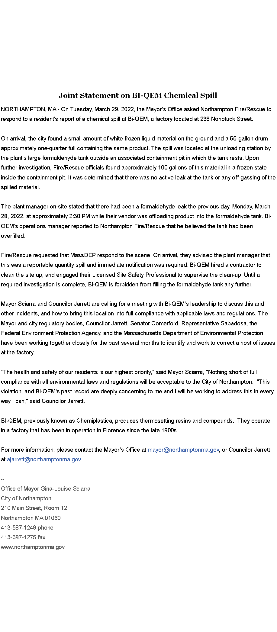 Text Box: Joint Statement on BI-QEM Chemical Spill&nbsp;NORTHAMPTON, MA - On Tuesday, March 29, 2022, the Mayor�s Office asked Northampton Fire/Rescue to respond to a resident's report of a chemical spill at Bi-QEM, a factory located at 238 Nonotuck Street.&nbsp;&nbsp;On arrival, the city found a small amount of white frozen liquid material on the ground and a 55-gallon drum approximately one-quarter full containing the same product. The spill was located at the unloading station by the plant�s large formaldehyde tank outside an associated containment pit in which the tank rests. Upon further investigation, Fire/Rescue officials found approximately 100 gallons of this material in a frozen state inside the containment pit. It was determined that there was no active leak at the tank or any off-gassing of the spilled material.&nbsp;The plant manager on-site stated that there had been a formaldehyde leak the previous day, Monday, March 28, 2022, at approximately 2:38 PM while their vendor was offloading product into the formaldehyde tank. Bi-QEM�s operations manager reported to Northampton Fire/Rescue that he believed the tank had been overfilled.&nbsp;Fire/Rescue requested that MassDEP respond to the scene. On arrival, they advised the plant manager that this was a reportable quantity spill and immediate notification was required. Bi-QEM hired a contractor to clean the site up, and engaged their Licensed Site Safety Professional to supervise the clean-up. Until a required investigation is complete, Bi-QEM is forbidden from filling the formaldehyde tank any further.&nbsp;Mayor Sciarra and Councilor Jarrett are calling for a meeting with Bi-QEM�s leadership to discuss this and other incidents, and how to bring this location into full compliance with applicable laws and regulations. The Mayor and city regulatory bodies, Councilor Jarrett, Senator Comerford, Representative Sabadosa, the Federal Environment Protection Agency, and the Massachusetts Department of Environmental Protection have been working together closely for the past several months to identify and work to correct a host of issues at the factory.&nbsp;&nbsp;�The health and safety of our residents is our highest priority," said Mayor Sciarra, "Nothing short of full compliance with all environmental laws and regulations will be acceptable to the City of Northampton.� "This violation, and Bi-QEM's past record are deeply concerning to me and I will be working to address this in every way I can," said Councilor Jarrett.&nbsp;BI-QEM, previously known as Chemiplastica, produces thermosetting resins and compounds.&nbsp; They operate in a factory that has been in operation in Florence since the late 1800s.&nbsp;For more information, please contact the Mayor�s Office at mayor@northamptonma.gov, or Councilor Jarrett at ajarrett@northamptonma.gov.&nbsp;&nbsp;--Office of Mayor Gina-Louise SciarraCity of Northampton210 Main Street, Room 12
Northampton MA 01060
413-587-1249 phone413-587-1275 faxwww.northamptonma.gov