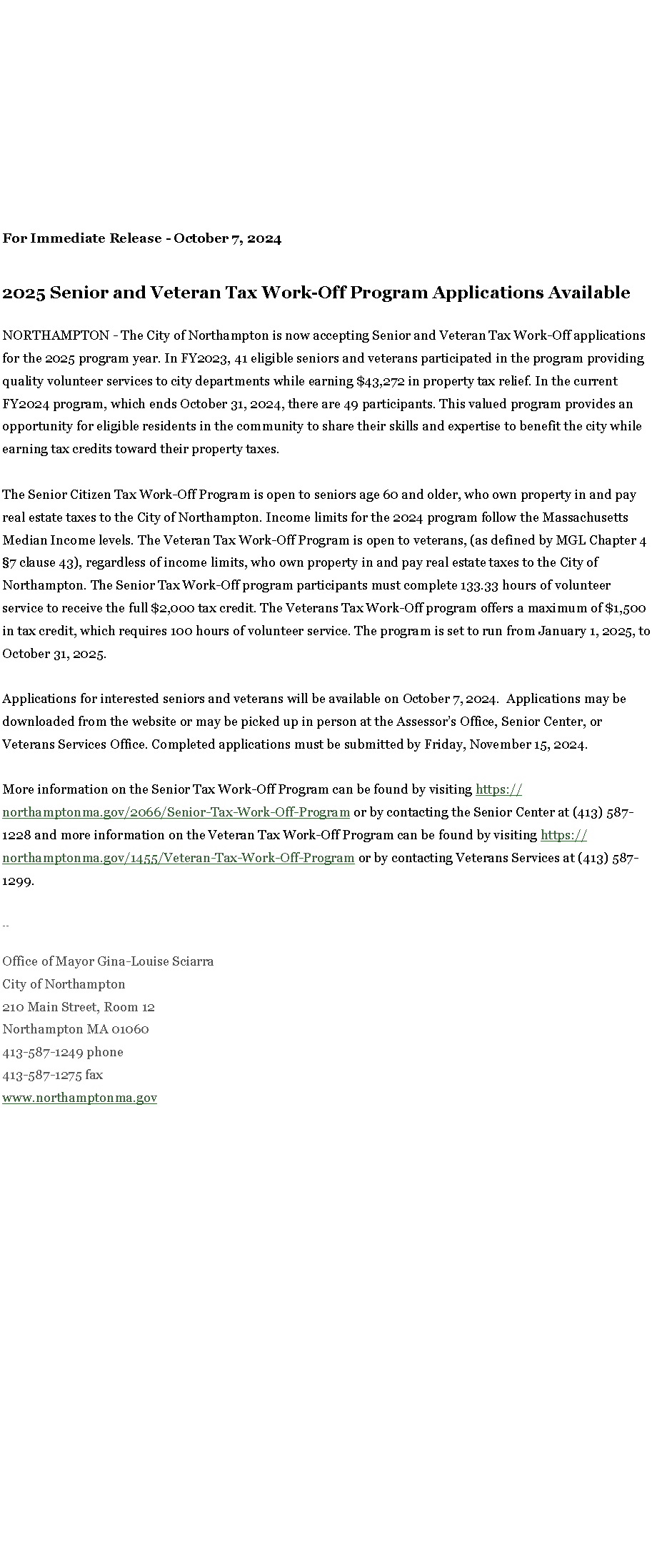 Text Box: For Immediate Release - October 7, 2024
2025 Senior and Veteran Tax Work-Off Program Applications Available
NORTHAMPTON - The City of Northampton is now accepting Senior and Veteran Tax Work-Off applications for the 2025 program year. In FY2023, 41 eligible seniors and veterans participated in the program providing quality volunteer services to city departments while earning $43,272 in property tax relief. In the current FY2024 program, which ends October 31, 2024, there are 49 participants. This valued program provides an opportunity for eligible residents in the community to share their skills and expertise to benefit the city while earning tax credits toward their property taxes.&nbsp;&nbsp;&nbsp;&nbsp;&nbsp;
The Senior Citizen Tax Work-Off Program is open to seniors age 60 and older, who own property in and pay real estate taxes to the City of Northampton. Income limits for the 2024 program follow the Massachusetts Median Income levels. The Veteran Tax Work-Off Program is open to veterans, (as defined by MGL Chapter 4 �7 clause 43), regardless of income limits, who own property in and pay real estate taxes to the City of Northampton. The Senior Tax Work-Off program participants must complete 133.33 hours of volunteer service to receive the full $2,000 tax credit. The Veterans Tax Work-Off program offers a maximum of $1,500 in tax credit, which requires 100 hours of volunteer service. The program is set to run from January 1, 2025, to October 31, 2025.&nbsp;&nbsp;
Applications for interested seniors and veterans will be available on October 7, 2024.&nbsp; Applications may be downloaded from the website or may be picked up in person at the Assessor�s Office, Senior Center, or Veterans Services Office. Completed applications must be submitted by Friday, November 15, 2024.&nbsp;&nbsp;&nbsp;&nbsp;&nbsp;
More information on the Senior Tax Work-Off Program can be found by visiting&nbsp;https://northamptonma.gov/2066/Senior-Tax-Work-Off-Program&nbsp;or by contacting the Senior Center at (413) 587-1228 and more information on the Veteran Tax Work-Off Program can be found by visiting&nbsp;https://northamptonma.gov/1455/Veteran-Tax-Work-Off-Program&nbsp;or by contacting Veterans Services at (413) 587-1299.
--Office of Mayor Gina-Louise SciarraCity of Northampton210 Main Street, Room 12
Northampton MA 01060
413-587-1249 phone413-587-1275 faxwww.northamptonma.gov 