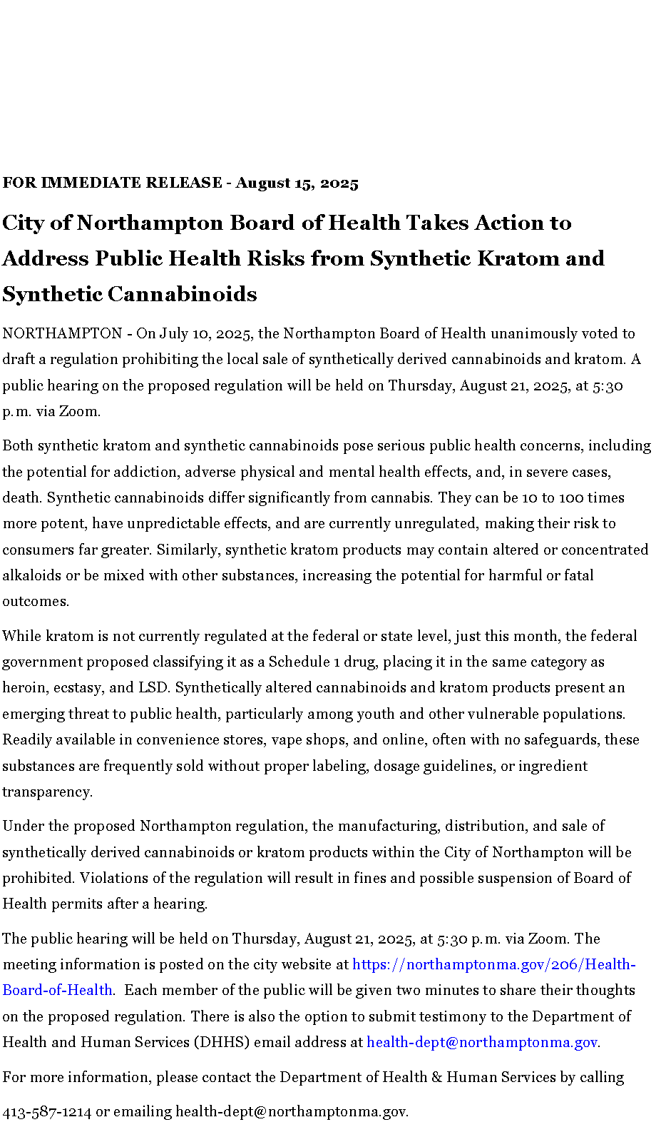 Text Box: FOR IMMEDIATE RELEASE - August 15, 2025City of Northampton Board of Health Takes Action to Address Public Health Risks from Synthetic Kratom and Synthetic CannabinoidsNORTHAMPTON - On July 10, 2025, the Northampton Board of Health unanimously voted to draft a regulation prohibiting the local sale of synthetically derived cannabinoids and kratom. A public hearing on the proposed regulation will be held on Thursday, August 21, 2025, at 5:30 p.m. via Zoom.Both synthetic kratom and synthetic cannabinoids pose serious public health concerns, including the potential for addiction, adverse physical and mental health effects, and, in severe cases, death. Synthetic cannabinoids differ significantly from cannabis. They can be 10 to 100 times more potent, have unpredictable effects, and are currently unregulated, making their risk to consumers far greater. Similarly, synthetic kratom products may contain altered or concentrated alkaloids or be mixed with other substances, increasing the potential for harmful or fatal outcomes.While kratom is not currently regulated at the federal or state level, just this month, the federal government proposed classifying it as a Schedule 1 drug, placing it in the same category as heroin, ecstasy, and LSD. Synthetically altered cannabinoids and kratom products present an emerging threat to public health, particularly among youth and other vulnerable populations. Readily available in convenience stores, vape shops, and online, often with no safeguards, these substances are frequently sold without proper labeling, dosage guidelines, or ingredient transparency.&nbsp;Under the proposed Northampton regulation, the manufacturing, distribution, and sale of synthetically derived cannabinoids or kratom products within the City of Northampton will be prohibited. Violations of the regulation will result in fines and possible suspension of Board of Health permits after a hearing.The public hearing will be held on Thursday, August 21, 2025, at 5:30 p.m. via Zoom. The meeting information is posted on the&nbsp;city website&nbsp;at&nbsp;https://northamptonma.gov/206/Health-Board-of-Health.&nbsp; Each member of the public will be given two minutes to share their thoughts on the proposed regulation. There is also the option to submit testimony to the Department of Health and Human Services (DHHS) email address at&nbsp;health-dept@northamptonma.gov.&nbsp;For more information, please contact the Department of Health & Human Services by calling 413-587-1214 or emailing&nbsp;health-dept@northamptonma.gov.&nbsp;