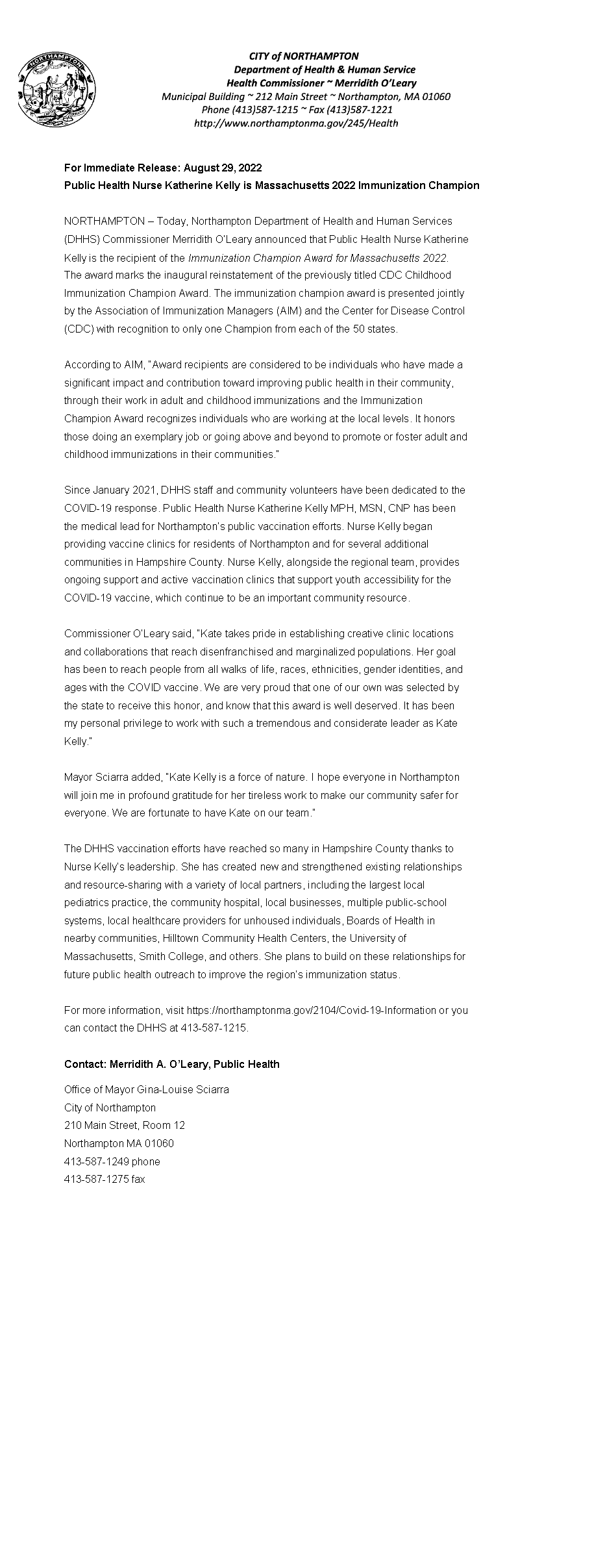 Text Box: ￼For Immediate Release: August 29, 2022Public Health Nurse Katherine Kelly is Massachusetts 2022 Immunization ChampionNORTHAMPTON � Today, Northampton Department of Health and Human Services(DHHS) Commissioner Merridith O�Leary announced that Public Health Nurse KatherineKelly is the recipient of the Immunization Champion Award for Massachusetts 2022.The award marks the inaugural reinstatement of the previously titled CDC ChildhoodImmunization Champion Award. The immunization champion award is presented jointlyby the Association of Immunization Managers (AIM) and the Center for Disease Control(CDC) with recognition to only one Champion from each of the 50 states.According to AIM, �Award recipients are considered to be individuals who have made asignificant impact and contribution toward improving public health in their community,through their work in adult and childhood immunizations and the ImmunizationChampion Award recognizes individuals who are working at the local levels. It honorsthose doing an exemplary job or going above and beyond to promote or foster adult andchildhood immunizations in their communities.�Since January 2021, DHHS staff and community volunteers have been dedicated to theCOVID-19 response. Public Health Nurse Katherine Kelly MPH, MSN, CNP has beenthe medical lead for Northampton�s public vaccination efforts. Nurse Kelly beganproviding vaccine clinics for residents of Northampton and for several additionalcommunities in Hampshire County. Nurse Kelly, alongside the regional team, providesongoing support and active vaccination clinics that support youth accessibility for theCOVID-19 vaccine, which continue to be an important community resource.Commissioner O�Leary said, �Kate takes pride in establishing creative clinic locationsand collaborations that reach disenfranchised and marginalized populations. Her goalhas been to reach people from all walks of life, races, ethnicities, gender identities, andages with the COVID vaccine. We are very proud that one of our own was selected bythe state to receive this honor, and know that this award is well deserved. It has beenmy personal privilege to work with such a tremendous and considerate leader as KateKelly.�Mayor Sciarra added, �Kate Kelly is a force of nature. I hope everyone in Northamptonwill join me in profound gratitude for her tireless work to make our community safer foreveryone. We are fortunate to have Kate on our team.�The DHHS vaccination efforts have reached so many in Hampshire County thanks toNurse Kelly�s leadership. She has created new and strengthened existing relationshipsand resource-sharing with a variety of local partners, including the largest localpediatrics practice, the community hospital, local businesses, multiple public-schoolsystems, local healthcare providers for unhoused individuals, Boards of Health innearby communities, Hilltown Community Health Centers, the University ofMassachusetts, Smith College, and others. She plans to build on these relationships forfuture public health outreach to improve the region�s immunization status.For more information, visit https://northamptonma.gov/2104/Covid-19-Information or youcan contact the DHHS at 413-587-1215.Contact: Merridith A. O�Leary, Public HealthOffice of Mayor Gina-Louise SciarraCity of Northampton210 Main Street, Room 12
Northampton MA 01060
413-587-1249 phone413-587-1275 fax
