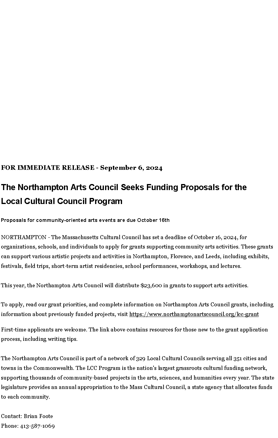 Text Box: FOR IMMEDIATE RELEASE - September 6, 2024
The Northampton Arts Council Seeks&nbsp;Funding Proposals for the Local&nbsp;Cultural Council ProgramProposals for community-oriented arts events are due October 16th
NORTHAMPTON - The Massachusetts Cultural Council has set a deadline of October 16, 2024, for organizations, schools, and individuals to apply for grants supporting community arts activities. These grants can support various artistic projects and activities in Northampton, Florence, and Leeds, including exhibits, festivals, field trips, short-term artist residencies, school performances, workshops, and lectures.&nbsp;
This year, the Northampton Arts Council will distribute $23,600 in grants to support arts activities.
To apply, read our grant priorities, and complete information on Northampton Arts Council grants, including information about previously funded projects, visit&nbsp;https://www.northamptonartscouncil.org/lcc-grantFirst-time applicants are welcome. The link above contains resources for those new to the grant application process, including writing tips.
The Northampton Arts Council is part of a network of 329 Local Cultural Councils serving all 351 cities and towns in the Commonwealth. The LCC Program is the nation's largest grassroots cultural funding network, supporting thousands of community-based projects in the arts, sciences, and humanities every year. The state legislature provides an annual appropriation to the Mass Cultural Council, a state agency that allocates funds to each community.&nbsp;
Contact: Brian FootePhone: 413-587-1069