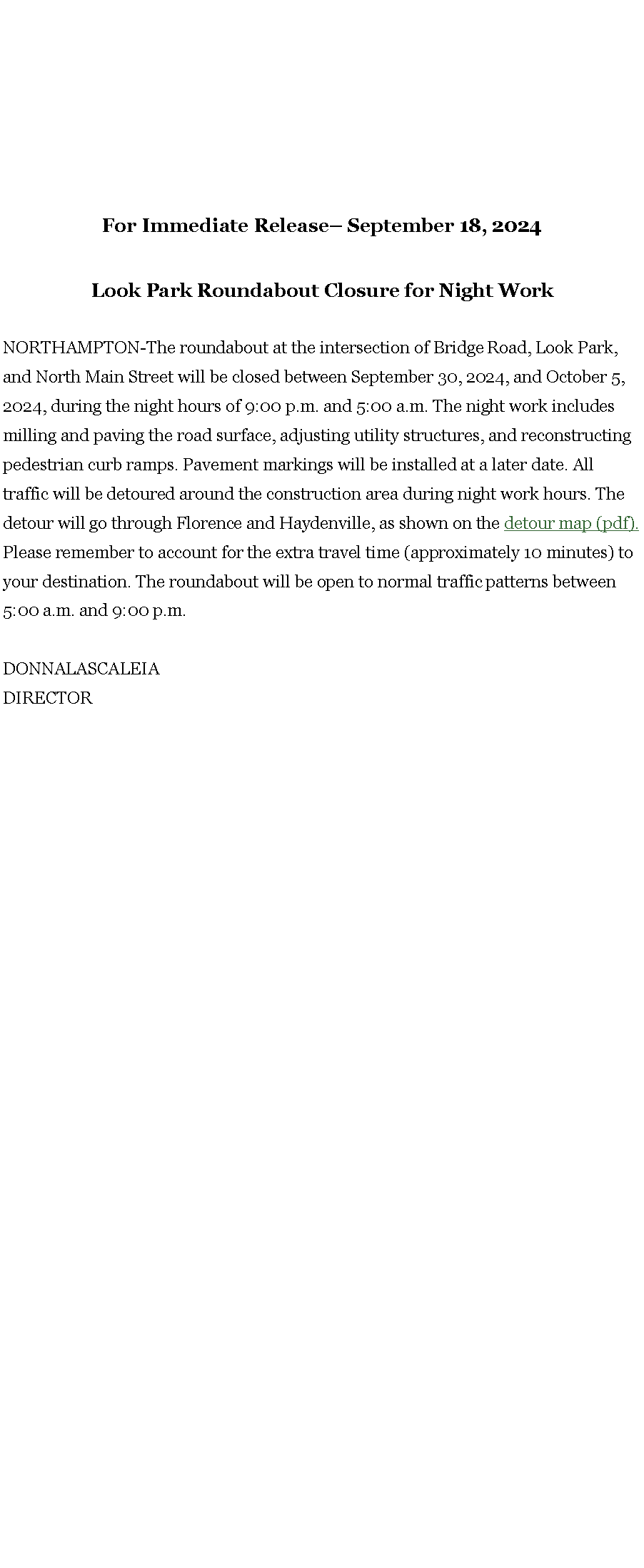 Text Box: For Immediate Release� September 18, 2024 Look Park Roundabout Closure for Night Work NORTHAMPTON-The roundabout at the intersection of Bridge Road, Look Park, and North Main Street will be closed between September 30, 2024, and October 5, 2024, during the night hours of 9:00 p.m. and 5:00 a.m. The night work includes milling and paving the road surface, adjusting utility structures, and reconstructing pedestrian curb ramps. Pavement markings will be installed at a later date. All traffic will be detoured around the construction area during night work hours. The detour will go through Florence and Haydenville, as shown on the detour map (pdf). Please remember to account for the extra travel time (approximately 10 minutes) to your destination. The roundabout will be open to normal traffic patterns between 5:00 a.m. and 9:00 p.m. DONNALASCALEIA DIRECTOR 