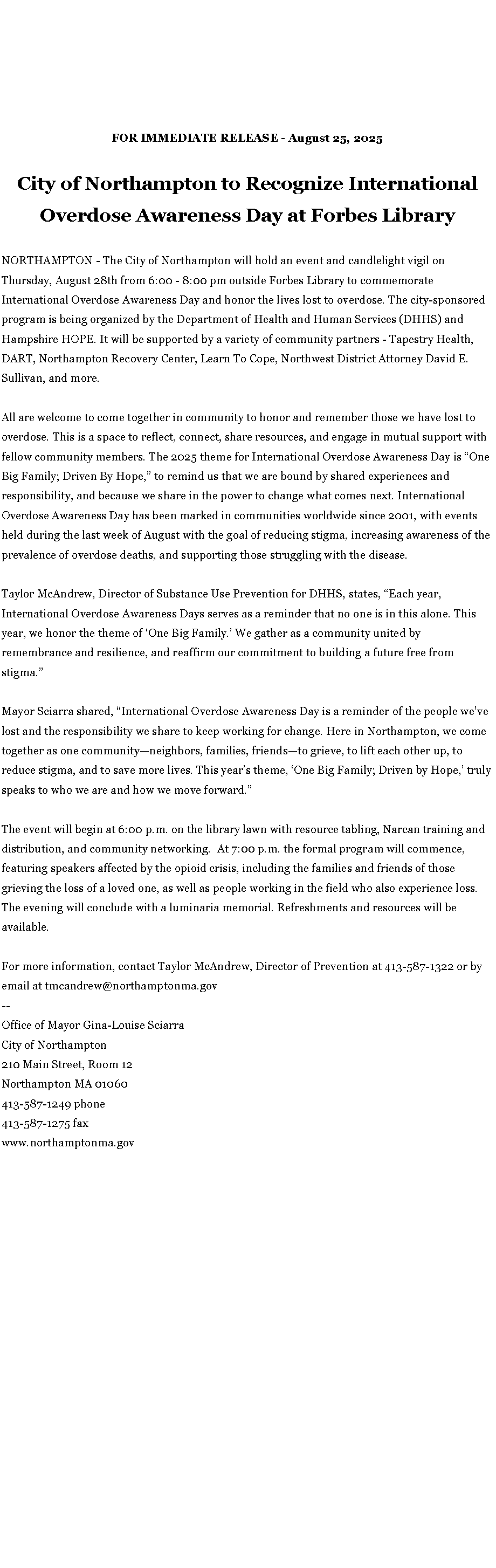 Text Box: FOR IMMEDIATE RELEASE - August 25, 2025City of Northampton to Recognize International Overdose Awareness Day at Forbes LibraryNORTHAMPTON - The City of Northampton will hold an event and candlelight vigil on Thursday, August 28th from 6:00 - 8:00 pm outside Forbes Library to commemorate International Overdose Awareness Day and honor the lives lost to overdose. The city-sponsored program is being organized by the Department of Health and Human Services (DHHS) and Hampshire HOPE. It will be supported by a variety of community partners - Tapestry Health, DART, Northampton Recovery Center, Learn To Cope, Northwest District Attorney David E. Sullivan, and more.&nbsp;All are welcome to come together in community to honor and remember those we have lost to overdose. This is a space to reflect, connect, share resources, and engage in mutual support with fellow community members. The 2025 theme for International Overdose Awareness Day is �One Big Family; Driven By Hope,� to remind us that we are bound by shared experiences and responsibility, and because we share in the power to change what comes next.&nbsp;International Overdose Awareness Day has been marked in communities worldwide since 2001, with events held during the last week of August with the goal of reducing stigma, increasing awareness of the prevalence of overdose deaths, and supporting those struggling with the disease.Taylor McAndrew, Director of Substance Use Prevention for DHHS, states, �Each year, International Overdose Awareness Days serves as a reminder that no one is in this alone. This year, we honor the theme of �One Big Family.� We gather as a community united by remembrance and resilience, and reaffirm our commitment to building a future free from stigma.�Mayor Sciarra shared, �International Overdose Awareness Day is a reminder of the people we�ve lost and the responsibility we share to keep working for change. Here in Northampton, we come together as one community�neighbors, families, friends�to grieve, to lift each other up, to reduce stigma, and to save more lives. This year�s theme, �One Big Family; Driven by Hope,� truly speaks to who we are and how we move forward.�The event will begin at 6:00 p.m. on the library lawn with resource tabling, Narcan training and distribution, and community networking.&nbsp; At 7:00 p.m. the formal program will commence, featuring speakers affected by the opioid crisis, including the families and friends of those grieving the loss of a loved one, as well as people working in the field who also experience loss. The evening will conclude with a luminaria memorial.&nbsp;Refreshments and resources will be available.For more information, contact&nbsp;Taylor McAndrew, Director of Prevention at 413-587-1322 or by email at&nbsp;tmcandrew@northamptonma.gov--Office of Mayor Gina-Louise SciarraCity of Northampton210 Main Street, Room 12
Northampton MA 01060
413-587-1249 phone413-587-1275 faxwww.northamptonma.gov