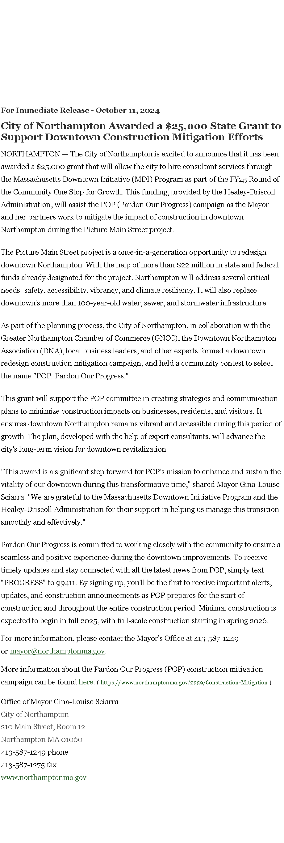 Text Box: For Immediate Release - October 11, 2024&nbsp;City of Northampton Awarded a $25,000 State Grant to Support Downtown Construction Mitigation EffortsNORTHAMPTON � The City of Northampton is excited to announce that it has been awarded a $25,000 grant that will allow the city to hire consultant services through the Massachusetts Downtown Initiative (MDI) Program as part of the FY25 Round of the Community One Stop for Growth. This funding, provided by the Healey-Driscoll Administration, will assist the POP (Pardon Our Progress) campaign as the Mayor and her partners work to mitigate the impact of construction in downtown Northampton during the Picture Main Street project.The Picture Main Street project is a once-in-a-generation opportunity to redesign downtown Northampton. With the help of more than $22 million in state and federal funds already designated for the project, Northampton will address several critical needs: safety, accessibility, vibrancy, and climate resiliency. It will also replace downtown�s more than 100-year-old water, sewer, and stormwater infrastructure.&nbsp;As part of the planning process, the City of Northampton, in collaboration with the Greater Northampton Chamber of Commerce (GNCC), the Downtown Northampton Association (DNA), local business leaders, and other experts formed a downtown redesign construction mitigation campaign, and held a community contest to select the name "POP: Pardon Our Progress."This grant will support the POP committee in creating strategies and communication plans to minimize construction impacts on businesses, residents, and visitors. It ensures downtown Northampton remains vibrant and accessible during this period of growth. The plan, developed with the help of expert consultants, will advance the city's long-term vision for downtown revitalization."This award is a significant step forward for POP's mission to enhance and sustain the vitality of our downtown during this transformative time," shared Mayor Gina-Louise Sciarra. "We are grateful to the Massachusetts Downtown Initiative Program and the Healey-Driscoll Administration for their support in helping us manage this transition smoothly and effectively."Pardon Our Progress is committed to working closely with the community to ensure a seamless and positive experience during the downtown improvements. To receive timely updates and stay connected with all the latest news from POP, simply text �PROGRESS� to 99411. By signing up, you'll be the first to receive important alerts, updates, and construction announcements as POP prepares for the start of construction and throughout the entire construction period. Minimal construction is expected to begin in fall 2025, with full-scale construction starting in spring 2026.For more information, please contact the Mayor�s Office at 413-587-1249 or&nbsp;mayor@northamptonma.gov.&nbsp;More information about the Pardon Our Progress (POP) construction mitigation campaign can be found&nbsp;here. ( https://www.northamptonma.gov/2559/Construction-Mitigation ) Office of Mayor Gina-Louise Sciarra City of Northampton210 Main Street, Room 12
Northampton MA 01060413-587-1249 phone413-587-1275 faxwww.northamptonma.gov