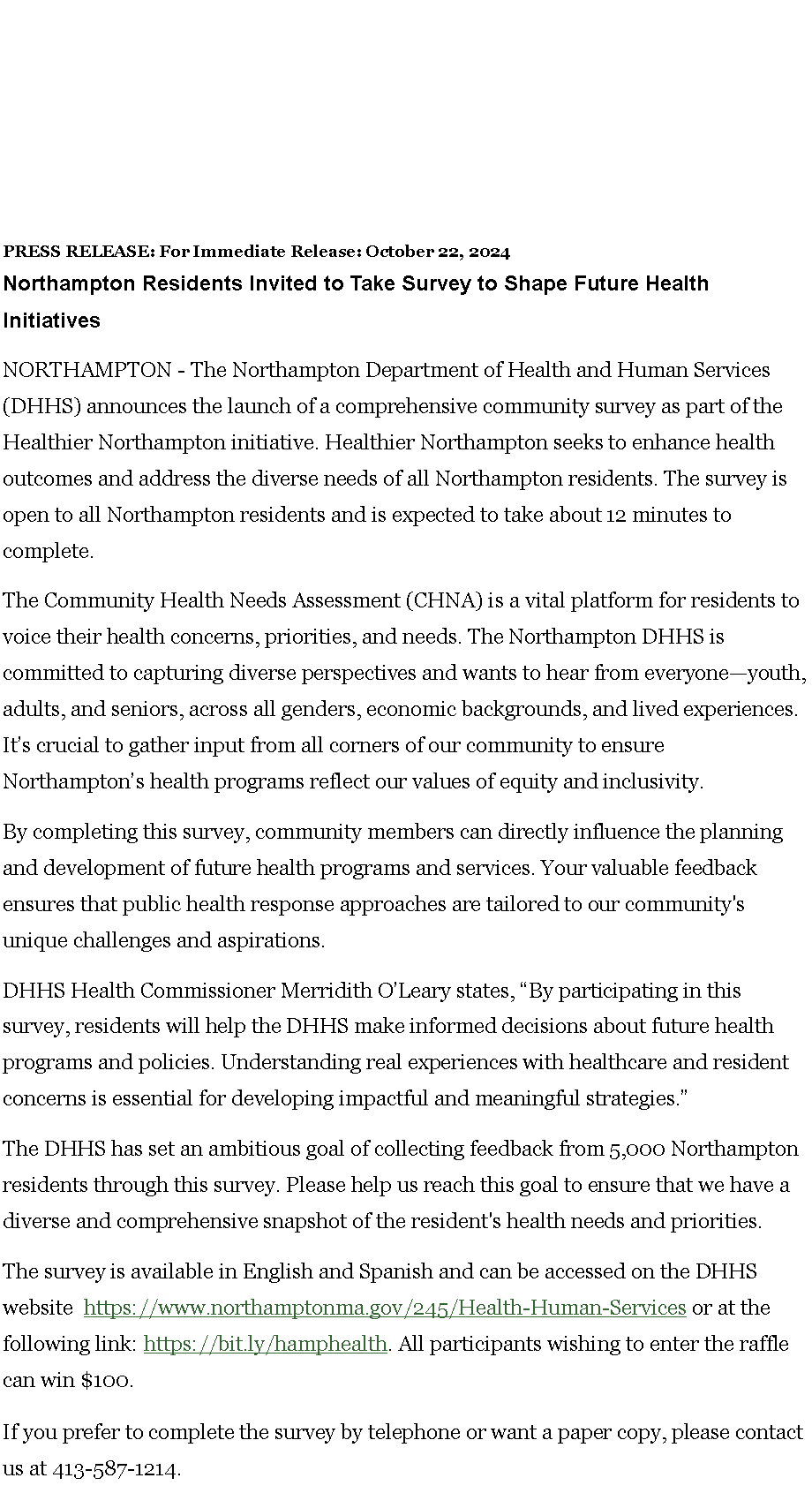 Text Box: PRESS RELEASE: For Immediate Release: October 22, 2024Northampton Residents Invited to Take Survey to Shape Future Health Initiatives&nbsp;NORTHAMPTON - The Northampton Department of Health and Human Services (DHHS) announces the launch of a comprehensive community survey as part of the Healthier Northampton initiative. Healthier Northampton seeks to enhance health outcomes and address the diverse needs of all Northampton residents. The survey is open to all Northampton residents and is expected to take about 12 minutes to complete.The Community Health Needs Assessment (CHNA) is a vital platform for residents to voice their health concerns, priorities, and needs. The Northampton DHHS is committed to capturing diverse perspectives and wants to hear from everyone�youth, adults, and seniors, across all genders, economic backgrounds, and lived experiences. It�s crucial to gather input from all corners of our community to ensure Northampton�s health programs reflect our values of equity and inclusivity.By completing this survey, community members can directly influence the planning and development of future health programs and services. Your valuable feedback ensures that public health response approaches are tailored to our community's unique challenges and aspirations.DHHS Health Commissioner Merridith O�Leary states, �By participating in this survey, residents will help the DHHS make informed decisions about future health programs and policies. Understanding real experiences with healthcare and resident concerns is essential for developing impactful and meaningful strategies.�&nbsp;&nbsp;The DHHS has set an ambitious goal of collecting feedback from 5,000 Northampton residents through this survey. Please help us reach this goal to ensure that we have a diverse and comprehensive snapshot of the resident's health needs and priorities.The survey is available in English and Spanish and can be accessed on the DHHS website&nbsp;&nbsp;https://www.northamptonma.gov/245/Health-Human-Services&nbsp;or at the following link:&nbsp;https://bit.ly/hamphealth. All participants wishing to enter the raffle can win $100.If you prefer to complete the survey by telephone or want a paper copy, please contact us at 413-587-1214.&nbsp;