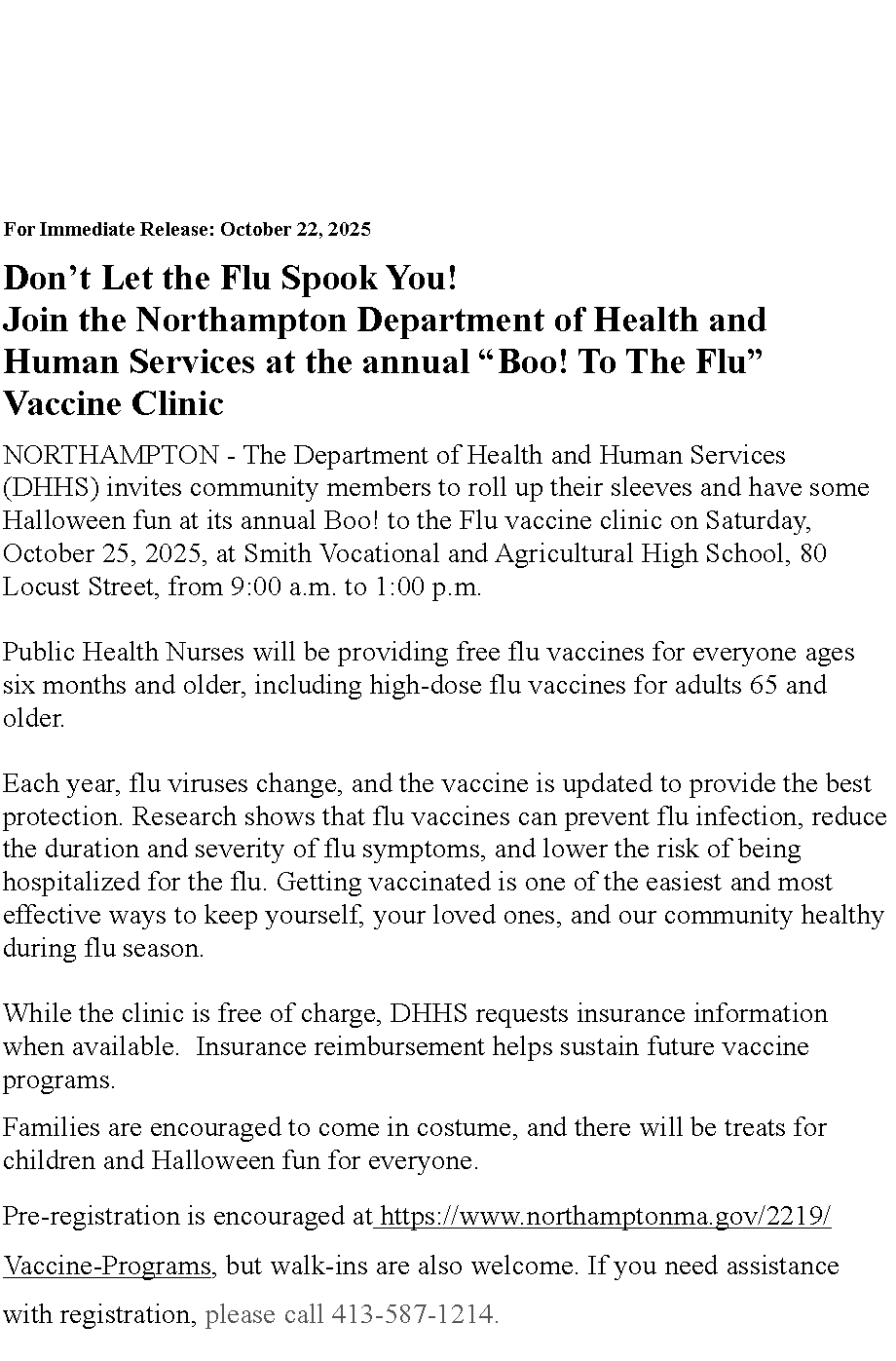Text Box: For Immediate Release: October 22, 2025
Don�t Let the Flu Spook You!&nbsp;Join the Northampton Department of Health and Human Services at the annual �Boo! To The Flu� Vaccine Clinic
NORTHAMPTON - The Department of Health and Human Services (DHHS) invites community members to roll up their sleeves and have some Halloween fun at its annual Boo! to the Flu vaccine clinic on Saturday, October 25, 2025, at Smith Vocational and Agricultural High School, 80 Locust Street, from 9:00 a.m. to 1:00 p.m.
Public Health Nurses will be providing free flu vaccines for everyone ages six months and older, including high-dose flu vaccines for adults 65 and older.
Each year, flu viruses change, and the vaccine is updated to provide the best protection. Research shows that flu vaccines can prevent flu infection, reduce the duration and severity of flu symptoms, and lower the risk of being hospitalized for the flu. Getting vaccinated is one of the easiest and most effective ways to keep yourself, your loved ones, and our community healthy during flu season.
While the clinic is free of charge, DHHS requests insurance information when available.&nbsp; Insurance reimbursement helps sustain future vaccine programs.Families are encouraged to come in costume, and there will be treats for children and Halloween fun for everyone.Pre-registration is encouraged at&nbsp;https://www.northamptonma.gov/2219/Vaccine-Programs, but walk-ins are also welcome. If you need assistance with registration, please call 413-587-1214. 